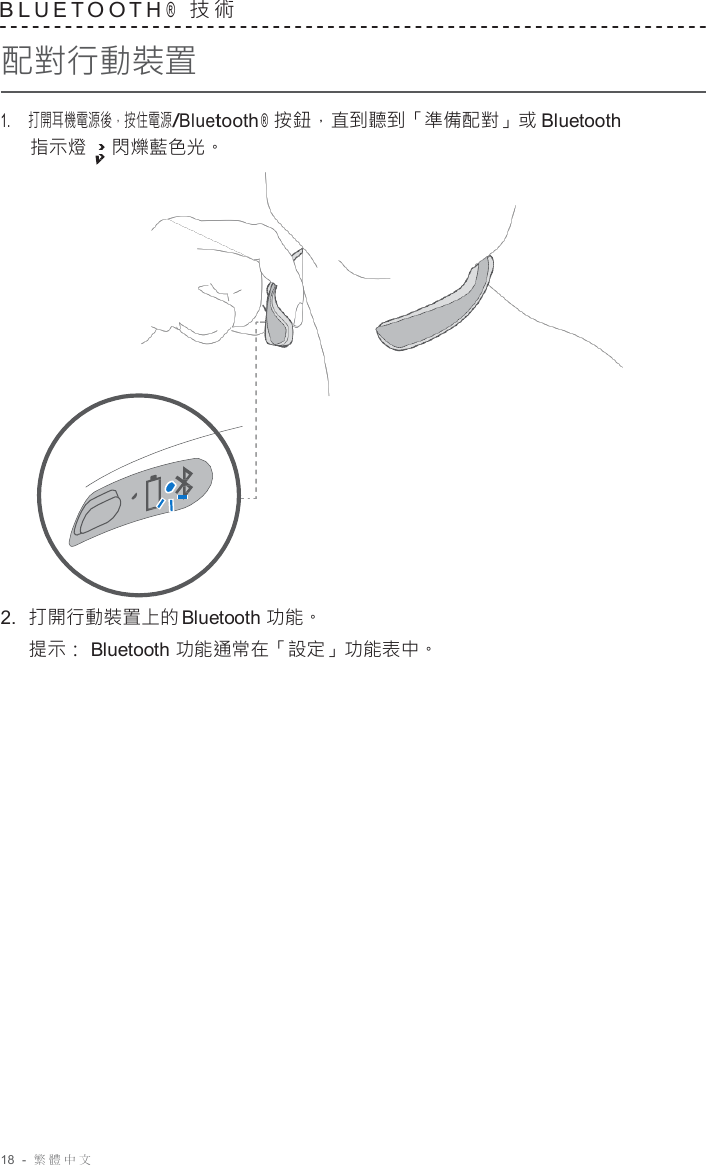 18  -  繁體中文   B L U E T O O T H ®  技 術  配對行動裝置  1.     打開耳機電源後，按住電源/Bluetooth ®  按鈕，直到聽到「準備配對」或 Bluetooth 指示燈 閃爍藍色光。                      2.  打開行動裝置上的 Bluetooth 功能。 提示： Bluetooth 功能通常在「設定」功能表中。 