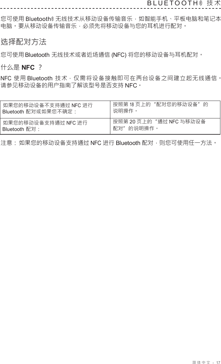 简体中文   -  17   B L U E T O O T H ®  技 术   您可使用 Bluetooth ®  无线技术从移动设备传输音乐，如智能手机、平板电脑和笔记本 电脑。要从移动设备传输音乐，必须先将移动设备与您的耳机进行配对。  选择配对方法 您可使用 Bluetooth 无线技术或者近场通信 (NFC) 将您的移动设备与耳机配对。 什么是 NFC ？ NFC 使用 Bluetooth  技术，仅需将设备接触即可在两台设备之间建立起无线通信。 请参见移动设备的用户指南了解该型号是否支持 NFC。   如果您的移动设备不支持通过 NFC 进行 Bluetooth 配对或如果您不确定： 按照第 18 页上的“配对您的移动设备”的 说明操作。 如果您的移动设备支持通过 NFC 进行 Bluetooth 配对： 按照第 20 页上的“通过 NFC 与移动设备 配对”的说明操作。  注意： 如果您的移动设备支持通过 NFC 进行 Bluetooth 配对，则您可使用任一方法。 