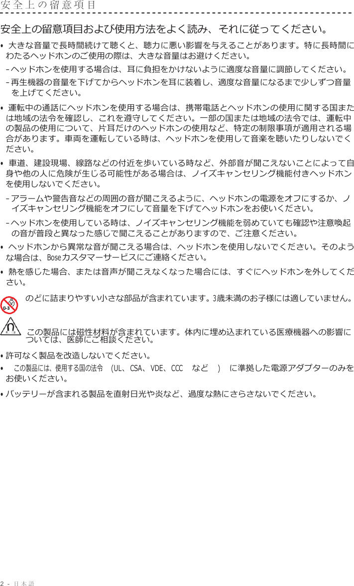 2  -  日本語   安全上の留意項目   安全上の留意項目および使用方法をよく読み、それに従ってください。 • 大きな音量で長時間続けて聴くと、聴力に悪い影響を与えることがあります。特に長時間に わたるヘッドホンのご使用の際は、大きな音量はお避けください。 – ヘッドホンを使用する場合は、耳に負担をかけないように適度な音量に調節してください。 – 再生機器の音量を下げてからヘッドホンを耳に装着し、適度な音量になるまで少しずつ音量 を上げてください。 • 運転中の通話にヘッドホンを使用する場合は、携帯電話とヘッドホンの使用に関する国また は地域の法令を確認し、これを遵守してください。一部の国または地域の法令では、運転中 の製品の使用について、片耳だけのヘッドホンの使用など、特定の制限事項が適用される場 合があります。車両を運転している時は、ヘッドホンを使用して音楽を聴いたりしないでく ださい。 • 車道、建設現場、線路などの付近を歩いている時など、外部音が聞こえないことによって自 身や他の人に危険が生じる可能性がある場合は、ノイズキャンセリング機能付きヘッドホン を使用しないでください。 – アラームや警告音などの周囲の音が聞こえるように、ヘッドホンの電源をオフにするか、ノ イズキャンセリング機能をオフにして音量を下げてヘッドホンをお使いください。 – ヘッドホンを使用している時は、ノイズキャンセリング機能を弱めていても確認や注意喚起 の音が普段と異なった感じで聞こえることがありますので、ご注意ください。 • ヘッドホンから異常な音が聞こえる場合は、ヘッドホンを使用しないでください。そのよう な場合は、Bose カスタマーサービスにご連絡ください。 • 熱を感じた場合、または音声が聞こえなくなった場合には、すぐにヘッドホンを外してくだ さい。 のどに詰まりやすい小さな部品が含まれています。3歳未満のお子様には適していません。    この製品には磁性材料が含まれています。体内に埋め込まれている医療機器への影響に ついては、医師にご相談ください。 • 許可なく製品を改造しないでください。 • この製品には、使用する国の法令 (UL、CSA、VDE、CCC など ) に準拠した電源アダプターのみを お使いください。 • バッテリーが含まれる製品を直射日光や炎など、過度な熱にさらさないでください。 