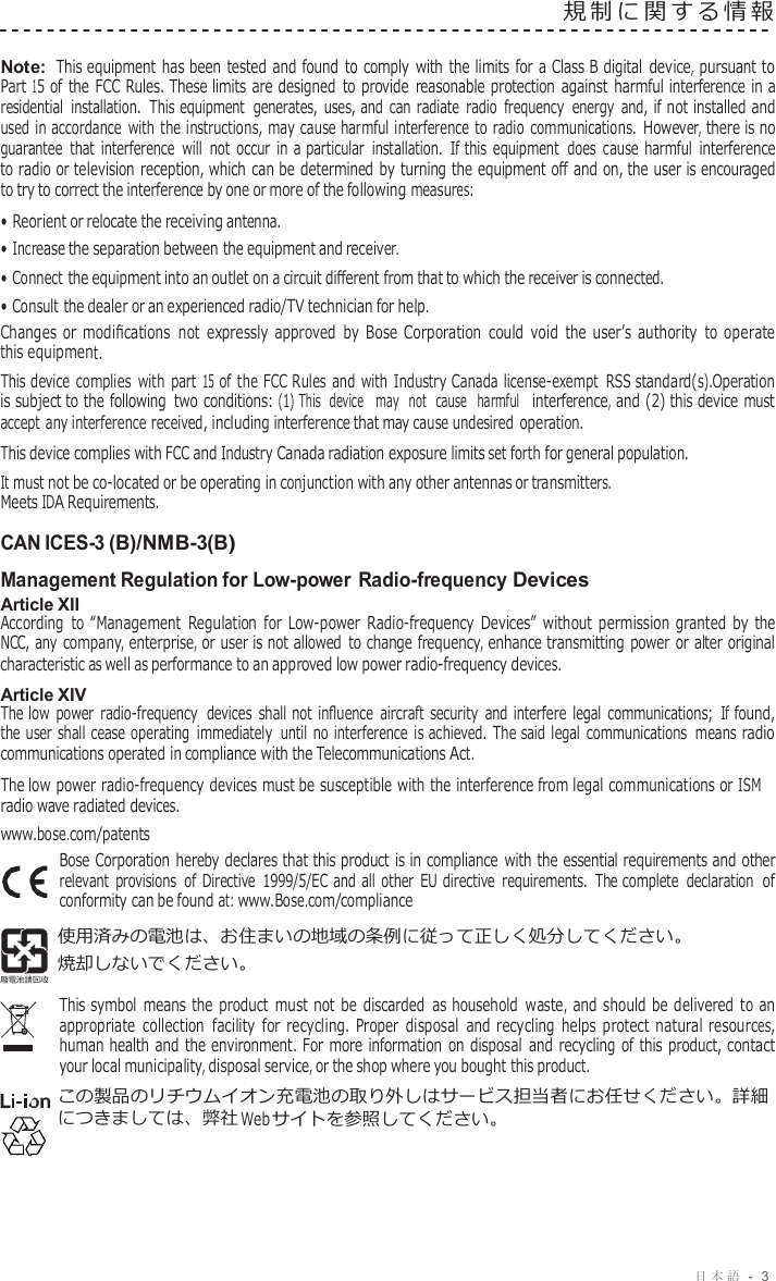 日本語 -  3  規制に関する情報   Note: This equipment has been tested and found  to comply  with  the limits for a Class B digital device, pursuant to Part 15 of the FCC Rules. These limits are designed  to provide  reasonable  protection against harmful interference in a residential installation.  This equipment  generates, uses, and can  radiate  radio  frequency  energy and, if not installed and used in accordance  with the instructions, may cause harmful interference to radio  communications. However, there is no guarantee that  interference  will not  occur in  a particular installation. If this equipment  does cause harmful interference to radio or television  reception, which can be determined  by turning the equipment oﬀ and on, the user is encouraged to try to correct the interference by one or more of the following measures: • Reorient or relocate the receiving antenna. • Increase the separation between the equipment and receiver. • Connect the equipment into an outlet on a circuit diﬀerent from that to which the receiver is connected. • Consult the dealer or an experienced radio/TV technician for help. Changes  or  modiﬁcations  not  expressly  approved  by Bose  Corporation  could  void  the  user’s  authority  to  operate this equipment. This device  complies with part 15 of the FCC Rules and with Industry Canada license-exempt  RSS standard(s).Operation is subject to the following  two conditions: (1) This  device   may  not  cause  harmful  interference, and (2) this device must accept any interference received, including interference that may cause undesired operation. This device complies with FCC and Industry Canada radiation exposure limits set forth for general population. It must not be co-located or be operating in conjunction with any other antennas or transmitters. Meets IDA Requirements.  CAN ICES-3 (B)/NMB-3(B)  Management Regulation for Low-power Radio-frequency Devices Article XII According  to  “Management  Regulation  for  Low-power  Radio-frequency  Devices”  without  permission  granted  by  the NCC, any company, enterprise, or user is not allowed  to change frequency, enhance transmitting  power or alter original characteristic as well as performance to an approved low power radio-frequency devices. Article XIV The low  power  radio-frequency  devices shall not  inﬂuence  aircraft security  and  interfere  legal  communications; If found, the user shall cease operating immediately  until no interference  is achieved. The said legal  communications means  radio communications operated in compliance with the Telecommunications Act. The low power radio-frequency devices must be susceptible with the interference from legal communications or ISM radio wave radiated devices. www.bose.com/patents Bose Corporation hereby declares that this product is in compliance  with the essential requirements and other relevant  provisions of Directive  1999/5/EC and all other EU directive  requirements. The complete  declaration of conformity can be found at: www.Bose.com/compliance 使用済みの電池は、お住まいの地域の条例に従って正しく処分してください。 焼却しないでください。  This symbol  means the  product  must not  be  discarded  as household waste, and should be  delivered  to an appropriate  collection  facility  for  recycling.  Proper  disposal  and  recycling  helps  protect  natural resources, human health and  the environment. For  more  information  on disposal  and  recycling  of this product, contact your local municipality, disposal service, or the shop where you bought this product. この製品のリチウムイオン充電池の取り外しはサービス担当者にお任せください。詳細 につきましては、弊社 Web サイトを参照してください。 