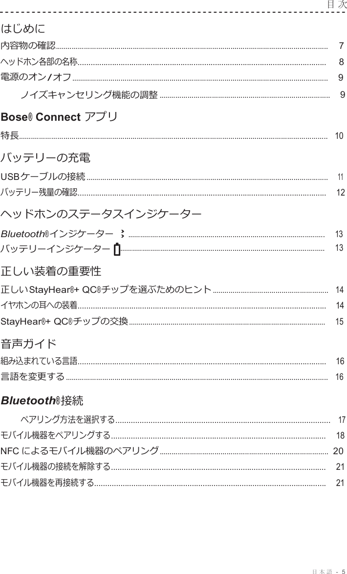 日本語 -  5  目 次   はじめに 内容物の確認...................................................................................................................................... 7 ヘッドホン各部の名称....................................................................................................................      8 電源のオン / オフ ..............................................................................................................................    9 ノイズキャンセリング機能の調整 ....................................................................................    9 Bose® Connect アプリ 特長........................................................................................................................................................   10 バッテリーの充電 USB ケーブルの接続 .......................................................................................................................    11 バッテリー残量の確認....................................................................................................................    12 ヘッドホンのステータスインジケーター Bluetooth® インジケーター ..................................................................................................    13 バッテリーインジケーター ......................................................................................................     13 正しい装着の重要性 正しい StayHear®+ QC® チップを選ぶためのヒント .........................................................   14 イヤホンの耳への装着....................................................................................................................    14 StayHear®+ QC® チップの交換 ..................................................................................................    15  音声ガイド 組み込まれている言語....................................................................................................................    16 言語を変更する .................................................................................................................................   16 Bluetooth® 接続 ペアリング方法を選択する..................................................................................................   17 モバイル機器をペアリングする..................................................................................................     18 NFC によるモバイル機器のペアリング ...................................................................................  20 モバイル機器の接続を解除する..................................................................................................     21 モバイル機器を再接続する...........................................................................................................     21 