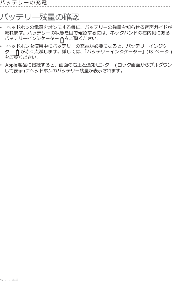12  -  日本語   バッテリーの充電   バッテリー残量の確認 •  ヘッドホンの電源をオンにする毎に、バッテリーの残量を知らせる音声ガイドが 流れます。バッテリーの状態を目で確認するには、ネックバンドの右内側にある バッテリーインジケーター をご覧ください。 •  ヘッドホンを使用中にバッテリーの充電が必要になると、バッテリーインジケー ター が赤く点滅します。詳しくは、「バッテリーインジケーター」(13 ページ ) をご覧ください。 •  Apple 製品に接続すると、画面の右上と通知センター ( ロック画面からプルダウン して表示 ) にヘッドホンのバッテリー残量が表示されます。 