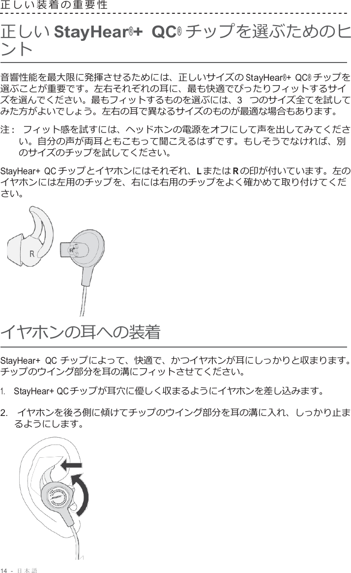 14  -  日本語   正しい装着の重要性   正しい StayHear®+ QC® チップを選ぶためのヒ ント  音響性能を最大限に発揮させるためには、正しいサイズの StayHear®+ QC® チップを 選ぶことが重要です。左右それぞれの耳に、最も快適でぴったりフィットするサイ ズを選んでください。最もフィットするものを選ぶには、3 つのサイズ全てを試して みた方がよいでしょう。左右の耳で異なるサイズのものが最適な場合もあります。  注 :   フィット感を試すには、ヘッドホンの電源をオフにして声を出してみてくださ い。自分の声が両耳ともこもって聞こえるはずです。もしそうでなければ、別 のサイズのチップを試してください。  StayHear+ QC チップとイヤホンにはそれぞれ、L または R の印が付いています。左の イヤホンには左用のチップを、右には右用のチップをよく確かめて取り付けてくだ さい。       イヤホンの耳への装着  StayHear+ QC チップによって、快適で、かつイヤホンが耳にしっかりと収まります。 チップのウイング部分を耳の溝にフィットさせてください。 1.     StayHear+ QC チップが耳穴に優しく収まるようにイヤホンを差し込みます。  2.  イヤホンを後ろ側に傾けてチップのウイング部分を耳の溝に入れ、しっかり止ま るようにします。   