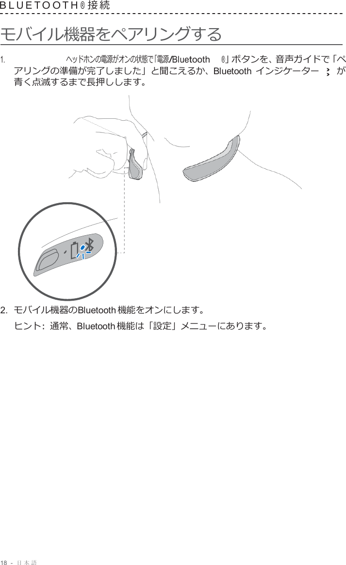 18  -  日本語   B L U E T O O T H ® 接 続   モバイル機器をペアリングする  1.     ヘッドホンの電源がオンの状態で「電源/Bluetooth ®」ボタンを、音声ガイドで「ペ アリングの準備が完了しました」と聞こえるか、Bluetooth インジケーター    が 青く点滅するまで長押しします。                      2.  モバイル機器のBluetooth 機能をオンにします。 ヒント :  通常、Bluetooth 機能は「設定」メニューにあります。 