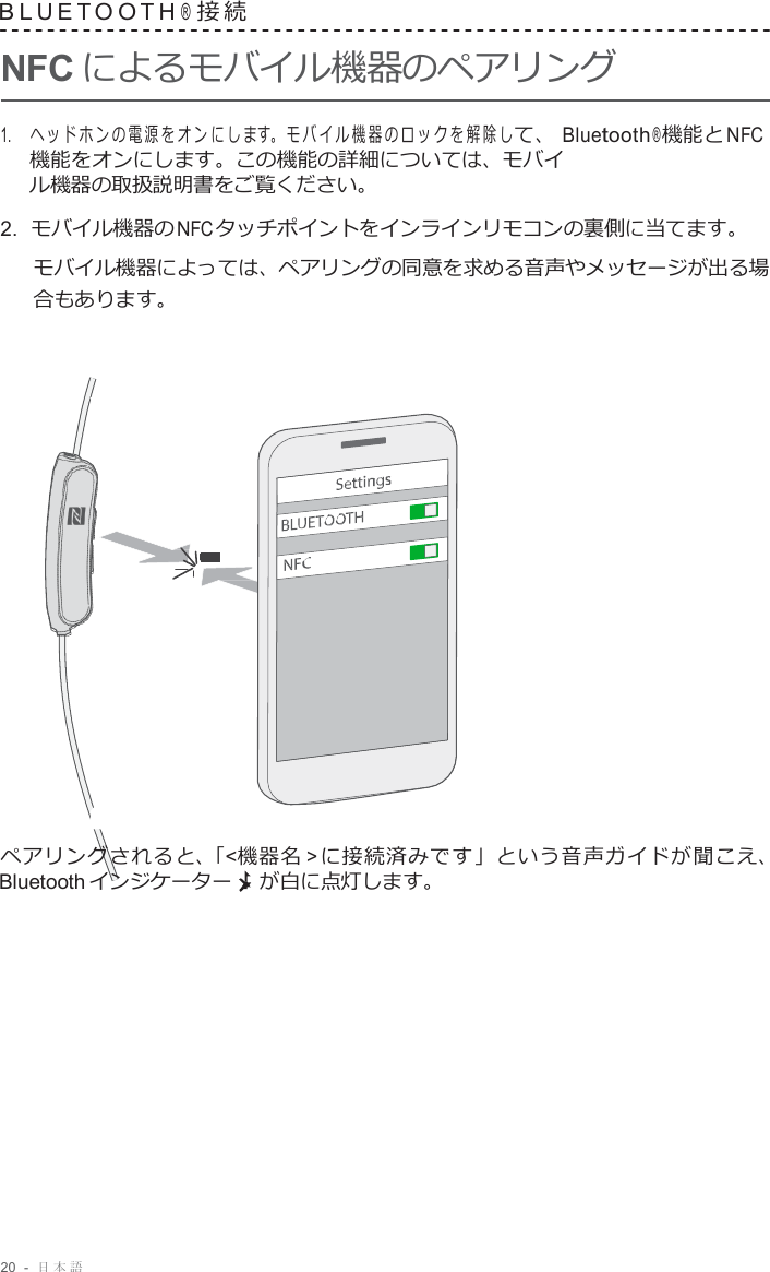 20  -  日本語   B L U E T O O T H ® 接 続  NFC によるモバイル機器のペアリング  1.     ヘッドホンの電源をオンにしま す。モバイル機器のロックを解除し て、 Bluetooth ® 機能と NFC 機能をオンにします。この機能の詳細については、モバイ ル機器の取扱説明書をご覧ください。 2.  モバイル機器の NFC タッチポイントをインラインリモコンの裏側に当てます。 モバイル機器によっては、ペアリングの同意を求める音声やメッセージが出る場 合もあります。                        ペアリングされると、「&lt;機器名 &gt; に接続済みです」という音声ガイドが聞こえ、 Bluetooth インジケーター が白に点灯します。 