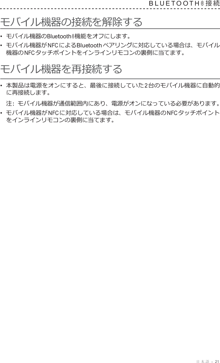 日本語  -  21   B L U E T O O T H ® 接 続   モバイル機器の接続を解除する •  モバイル機器のBluetooth ® 機能をオフにします。 •  モバイル機器が NFC によるBluetooth ペアリングに対応している場合は、モバイル 機器の NFC タッチポイントをインラインリモコンの裏側に当てます。 モバイル機器を再接続する •  本製品は電源をオンにすると、最後に接続していた 2 台のモバイル機器に自動的 に再接続します。 注 :  モバイル機器が通信範囲内にあり、電源がオンになっている必要があります。 •  モバイル機器が NFC に対応している場合は、モバイル機器の NFC タッチポイント をインラインリモコンの裏側に当てます。 