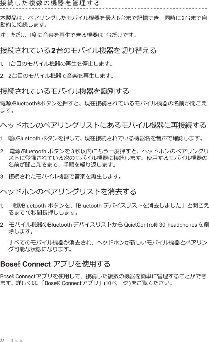 22  -  日本語   接続した複数の機器を管理する   本製品は、ペアリングしたモバイル機器を最大 8 台まで記憶でき、同時に 2 台まで自 動的に接続します。 注 :  ただし、1 度に音楽を再生できる機器は 1 台だけです。 接続されている2 台のモバイル機器を切り替える 1.     1 台目のモバイル機器の再生を停止します。 2.  2 台目のモバイル機器で音楽を再生します。 接続されているモバイル機器を識別する 電源/Bluetooth ® ボタンを押すと、現在接続されているモバイル機器の名前が聞こえ ます。  ヘッドホンのペアリングリストにあるモバイル機器に再接続する 1.     電源/Bluetooth ボタンを押して、現在接続されている機器名を音声で確認します。  2.  電源/Bluetooth ボタンを 3 秒以内にもう一度押すと、ヘッドホンのペアリングリ ストに登録されている次のモバイル機器に接続します。使用するモバイル機器の 名前が聞こえるまで、手順を繰り返します。 3.  接続されたモバイル機器で音楽を再生します。 ヘッドホンのペアリングリストを消去する  1.     電源/Bluetooth ボタンを、「Bluetooth デバイスリストを消去しました」と聞こえ るまで 10 秒間長押しします。  2.  モバイル機器のBluetooth デバイスリストから QuietControl® 30 headphones を削 除します。  すべてのモバイル機器が消去され、ヘッドホンが新しいモバイル機器とペアリン グ可能な状態になります。  Bose® Connect アプリを使用する Bose® Connect アプリを使用して、接続した複数の機器を簡単に管理することができ ます。詳しくは、「Bose® Connect アプリ」(10 ページ ) をご覧ください。 