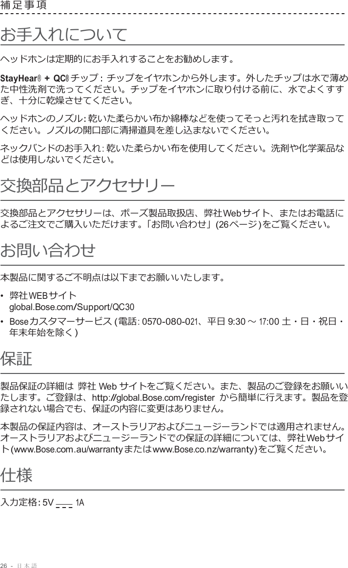 26  -  日本語   補足事項   お手入れについて ヘッドホンは定期的にお手入れすることをお勧めします。  StayHear® + QC® チップ : チップをイヤホンから外します。外したチップは水で薄め た中性洗剤で洗ってください。チップをイヤホンに取り付ける前に、水でよくすす ぎ、十分に乾燥させてください。  ヘッドホンのノズル : 乾いた柔らかい布か綿棒などを使ってそっと汚れを拭き取って ください。ノズルの開口部に清掃道具を差し込まないでください。  ネックバンドのお手入れ : 乾いた柔らかい布を使用してください。洗剤や化学薬品な どは使用しないでください。 交換部品とアクセサリー  交換部品とアクセサリーは、ボーズ製品取扱店、弊社 Web サイト、またはお電話に よるご注文でご購入いただけます。「お問い合わせ」(26 ページ ) をご覧ください。 お問い合わせ 本製品に関するご不明点は以下までお願いいたします。 •  弊社 WEB サイト global.Bose.com/Support/QC30  •  Bose カスタマーサービス ( 電話 : 0570-080-021、平日 9:30 ～ 17:00 土・日・祝日・ 年末年始を除く ) 保証  製品保証の詳細は 弊社 Web サイトをご覧ください。また、製品のご登録をお願いい たします。ご登録は、http://global.Bose.com/register から簡単に行えます。製品を登 録されない場合でも、保証の内容に変更はありません。  本製品の保証内容は、オーストラリアおよびニュージーランドでは適用されません。 オーストラリアおよびニュージーランドでの保証の詳細については、弊社 Web サイ ト (www.Bose.com.au/warranty または www.Bose.co.nz/warranty) をご覧ください。 仕様 入力定格 : 5V        1A 