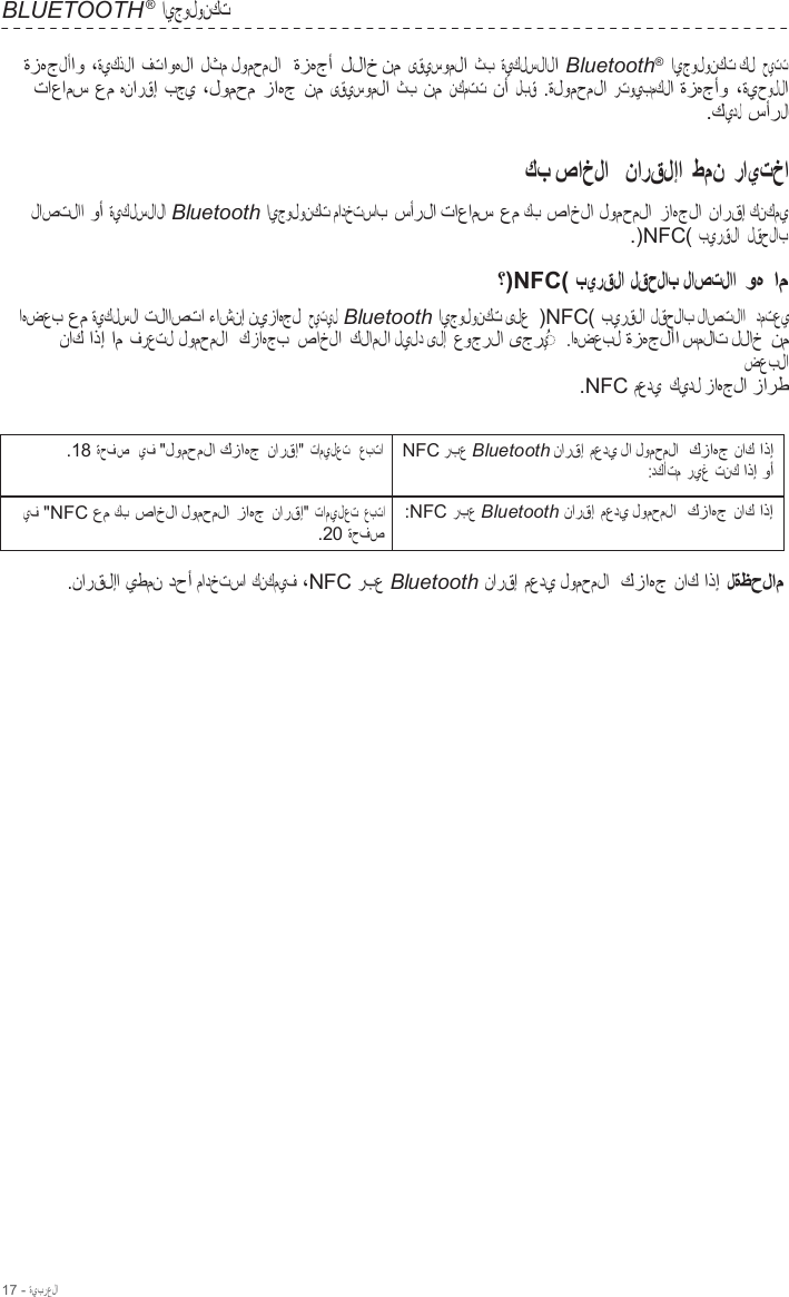 17 - ةيبرعلا  BLUETOOTH ® ايجولونكت  ةزهجلأاو ،ةيكذلا فتاوهلا لثم لومحملا  ةزهجأ للاخ نم ىقيسوملا ثب ةيكلسلالا Bluetooth®  ايجولونكت كل  حيتت تاعامس عم هنارقإ بجي ،لومحم زاهج نم ىقيسوملا ثب نم نكمتت نأ لبق  .ةلومحملا رتويبمكلا ةزهجأو ،ةيحوللا .كيدل سأرلا  كب صاخلا   نارقلإا طمن رايتخا  لاصتلاا وأ ةيكلسلالا Bluetooth ايجولونكت مادختساب سأرلا تاعامس عم كب صاخلا لومحملا زاهجلا نارقإ كنكمي .)NFC( بيرقلا  لقحلاب  ؟)NFC( بيرقلا لقحلاب لاصتلاا  وه ام اهضعب عم ةيكلسلا تلااصتا ءاشنإ نيزاهجل حيتيل  Bluetooth ايجولونكت ىلع  )NFC( بيرقلا لقحلاب لاصتلاا  دمتعي ناك اذإ ام فرعتل لومحملا  كزاهجب صاخلا كلاملا ليلد ىلإ عوجرلا ىجري  ◌ ُ    .اهضعبل ةزهجلأا سملات للاخ نم ضعبلا .NFC معدي كيدل زاهجلا زارط   .18 ةحفص   يف &quot;لومحملا كزاهج نارقإ&quot; تاميلعت   عبتا NFC ربع Bluetooth نارقإ معدي لا لومحملا  كزاهج ناك اذإ :دكأتم ريغ تنك اذإ وأ يف &quot;NFC عم كب صاخلا لومحملا زاهج نارقإ&quot; تاميلعت عبتا .20 ةحفص :NFC ربع Bluetooth نارقإ معدي لومحملا  كزاهج ناك اذإ  .نارقلإا يطمن دحأ مادختسا كنكميف ،NFC ربع Bluetooth نارقإ معدي لومحملا  كزاهج ناك اذإ لةظحلام 