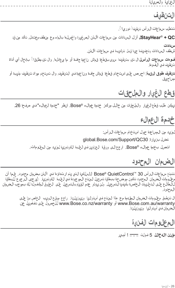 ةيبرعلا - 26  ةنايصلاو   ةيانعلا  فيظنتلا  .  ◌ ً ايرود   ◌ ً افيظنت  سأرلا تاعامس بلطتت دق نم دكأت .لدتعم فظنم عم ءاملاب اهلسغاو ةريغصلا نذلأا تاعامس نم تادادسلا لزأ لStayHear®  + QC تادادس .نذلأا تاعامس يف اهبيكرت   لبق اديج اهفيفجتو تادادسلا فطش ةادأ يأ لاخدإب   ◌ ً اقلطم مقت لاو .اهلداعي ام وأ ةفاج ةمعان  شامق ةعطقب ىوس  اهفيظنتب   مقت لا لسأرلا تاعامس تاهوف .ةهوفلا يف فيظنت  وأ ةبيذم فيظنت داوم مدختست لاو .فيظنتلا  يف ةمعانو ةفاج شامق  ةعطق مادختسا ىلع صرحا :ةبقرلا قوط فيظنت .قيحاسم  تاقحلملاو رايغلا عطق  .26 ةحفص  يف &quot;ءلامعلا ةمدخ&quot; رظنا .Bose®  ءلامع ةمدخ زكرم للاخ نم تاقحلملاو   رايغلا عطق بلط  نكمي  ءلامعلا ةمدخ  :سأرلا تاعامس مادختسا لوح ةدعاسملا نم ديزمل global.Bose.com/Support/QC30 :ةرايزب لضفت .تامولعملا نم ديزمل ةينوتركلا  ةبلعلا يف نيوانعلا   ةقرو ىلإ عجرا  .Bose®  ءلامع ةمدخب  لصتا  دودحملا  نامضلا  نأ املع .دودحم نامضب نذلأا  يف اهؤادترا متي  يتلا ةيكلسلالا  Bose®  QuietControl™  30 سأرلا تاعامس عتمتت ةقاطبلل عوجرلا ىجري  ◌ ُ    .ةينوتركلا   ةبلعلا يف ةدوجوملا جتنملا ليجست ةقاطبب ةحضوم نوكت دودحملا نامضلا تامولعم نامضلا بجومب كل ةلوفكملا قوقحلا   ىلع  ليجستلاب مايقلا مدع رثؤي نلو   .ليجستلا ةيفيكب  ةصاخلا تاميلعتلا ىلع علاطلال .دودحملا  ىلع انب  صاخلا   بيولا عقوم عجار  .ادنليزوينو   ايلارتسأ يف جتنملا اذه عم ةمدقملا نامضلا تامولعم قبطنت لا نع ليصافت ىلع لوصحلل www.Bose.co.nz/warranty وأ www.Bose.com.au/warranty .ادنليزوينو   ايلارتسأ يف نامضلا  ةينفلا تامولعملا  ريبمأ  1  تلوف 5 للاخدلإا ننقم 