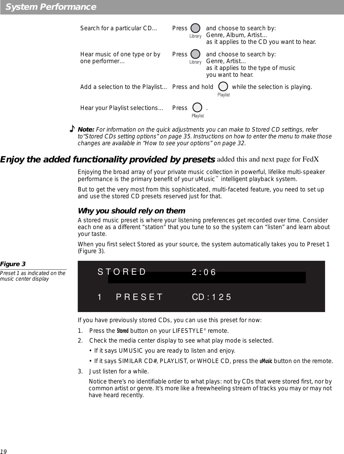 19System PerformanceNote: For information on the quick adjustments you can make to Stored CD settings, refer to“Stored CDs setting options” on page 35. Instructions on how to enter the menu to make those changes are available in “How to see your options” on page 32.Enjoy the added functionality provided by presetsEnjoying the broad array of your private music collection in powerful, lifelike multi-speaker performance is the primary benefit of your uMusic™ intelligent playback system.But to get the very most from this sophisticated, multi-faceted feature, you need to set up and use the stored CD presets reserved just for that. Why you should rely on them A stored music preset is where your listening preferences get recorded over time. Consider each one as a different “station” that you tune to so the system can “listen” and learn about your taste. When you first select Stored as your source, the system automatically takes you to Preset 1 (Figure 3). Figure 3Preset 1 as indicated on the music center displayIf you have previously stored CDs, you can use this preset for now:1. Press the Stored button on your LIFESTYLE® remote.2. Check the media center display to see what play mode is selected.• If it says UMUSIC you are ready to listen and enjoy. • If it says SIMILAR CD#, PLAYLIST, or WHOLE CD, press the uMusic button on the remote.3. Just listen for a while. Notice there’s no identifiable order to what plays: not by CDs that were stored first, nor by common artist or genre. It’s more like a freewheeling stream of tracks you may or may not have heard recently. Search for a particular CD… Press  and choose to search by: Genre, Album, Artist... as it applies to the CD you want to hear.Hear music of one type or by one performer… Press  and choose to search by: Genre, Artist... as it applies to the type of music  you want to hear.Add a selection to the Playlist... Press and hold  while the selection is playing.Hear your Playlist selections... Press  .added this and next page for FedXS T O R E D 2 : 0 61 P R E S E T CD : 1 2 5
