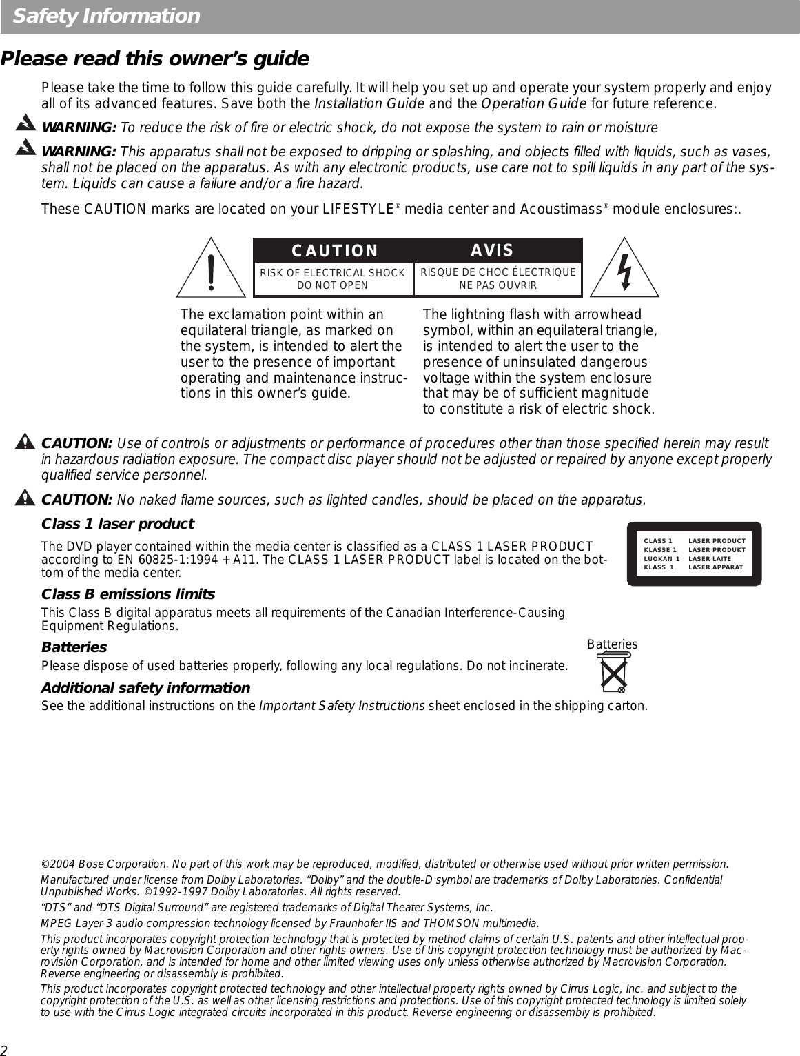 2Safety InformationPlease read this owner’s guidePlease take the time to follow this guide carefully. It will help you set up and operate your system properly and enjoy all of its advanced features. Save both the Installation Guide and the Operation Guide for future reference.WARNING: To reduce the risk of fire or electric shock, do not expose the system to rain or moistureWARNING: This apparatus shall not be exposed to dripping or splashing, and objects filled with liquids, such as vases, shall not be placed on the apparatus. As with any electronic products, use care not to spill liquids in any part of the sys-tem. Liquids can cause a failure and/or a fire hazard.These CAUTION marks are located on your LIFESTYLE® media center and Acoustimass® module enclosures:.CAUTION: Use of controls or adjustments or performance of procedures other than those specified herein may result in hazardous radiation exposure. The compact disc player should not be adjusted or repaired by anyone except properly qualified service personnel.CAUTION: No naked flame sources, such as lighted candles, should be placed on the apparatus.Class 1 laser productThe DVD player contained within the media center is classified as a CLASS 1 LASER PRODUCT according to EN 60825-1:1994 + A11. The CLASS 1 LASER PRODUCT label is located on the bot-tom of the media center.Class B emissions limitsThis Class B digital apparatus meets all requirements of the Canadian Interference-Causing Equipment Regulations.BatteriesPlease dispose of used batteries properly, following any local regulations. Do not incinerate.Additional safety informationSee the additional instructions on the Important Safety Instructions sheet enclosed in the shipping carton.The exclamation point within an equilateral triangle, as marked on the system, is intended to alert the user to the presence of important operating and maintenance instruc-tions in this owner’s guide.The lightning flash with arrowhead symbol, within an equilateral triangle, is intended to alert the user to the presence of uninsulated dangerous voltage within the system enclosure that may be of sufficient magnitude to constitute a risk of electric shock.CAUTIONRISK OF ELECTRICAL SHOCKDO NOT OPEN RISQUE DE CHOC ÉLECTRIQUENE PAS OUVRIRAVISCLASS 1 LASER PRODUCTKLASSE 1 LASER PRODUKTLUOKAN 1 LASER LAITEKLASS 1 LASER APPARATBatteries©2004 Bose Corporation. No part of this work may be reproduced, modified, distributed or otherwise used without prior written permission.Manufactured under license from Dolby Laboratories. “Dolby” and the double-D symbol are trademarks of Dolby Laboratories. Confidential Unpublished Works. ©1992-1997 Dolby Laboratories. All rights reserved.“DTS” and “DTS Digital Surround” are registered trademarks of Digital Theater Systems, Inc.MPEG Layer-3 audio compression technology licensed by Fraunhofer IIS and THOMSON multimedia.This product incorporates copyright protection technology that is protected by method claims of certain U.S. patents and other intellectual prop-erty rights owned by Macrovision Corporation and other rights owners. Use of this copyright protection technology must be authorized by Mac-rovision Corporation, and is intended for home and other limited viewing uses only unless otherwise authorized by Macrovision Corporation. Reverse engineering or disassembly is prohibited.This product incorporates copyright protected technology and other intellectual property rights owned by Cirrus Logic, Inc. and subject to the copyright protection of the U.S. as well as other licensing restrictions and protections. Use of this copyright protected technology is limited solely to use with the Cirrus Logic integrated circuits incorporated in this product. Reverse engineering or disassembly is prohibited.