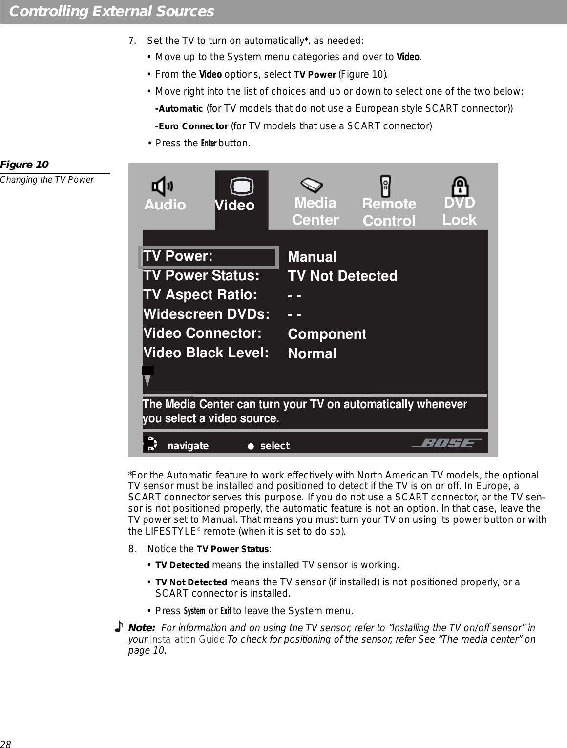 28Controlling External Sources7. Set the TV to turn on automatically*, as needed:• Move up to the System menu categories and over to Video.•From the Video options, select TV Power (Figure 10).• Move right into the list of choices and up or down to select one of the two below:-Automatic (for TV models that do not use a European style SCART connector))-Euro Connector (for TV models that use a SCART connector)•Press the Enter button. Figure 10Changing the TV Power *For the Automatic feature to work effectively with North American TV models, the optional TV sensor must be installed and positioned to detect if the TV is on or off. In Europe, a SCART connector serves this purpose. If you do not use a SCART connector, or the TV sen-sor is not positioned properly, the automatic feature is not an option. In that case, leave the TV power set to Manual. That means you must turn your TV on using its power button or with the LIFESTYLE® remote (when it is set to do so).8. Notice the TV Power Status:•TV Detected means the installed TV sensor is working. •TV Not Detected means the TV sensor (if installed) is not positioned properly, or a SCART connector is installed.•Press System or Exit to leave the System menu.Note:  For information and on using the TV sensor, refer to “Installing the TV on/off sensor” in your Installation Guide.To check for positioning of the sensor, refer See “The media center” on page 10.navigate selectThe Media Center can turn your TV on automatically whenever  you select a video source.TV Power:TV Power Status:TV Aspect Ratio:Widescreen DVDs:Video Connector:Video Black Level:ManualTV Not Detected- -- -ComponentNormalVideoAudio MediaCenter RemoteControl DVDLock