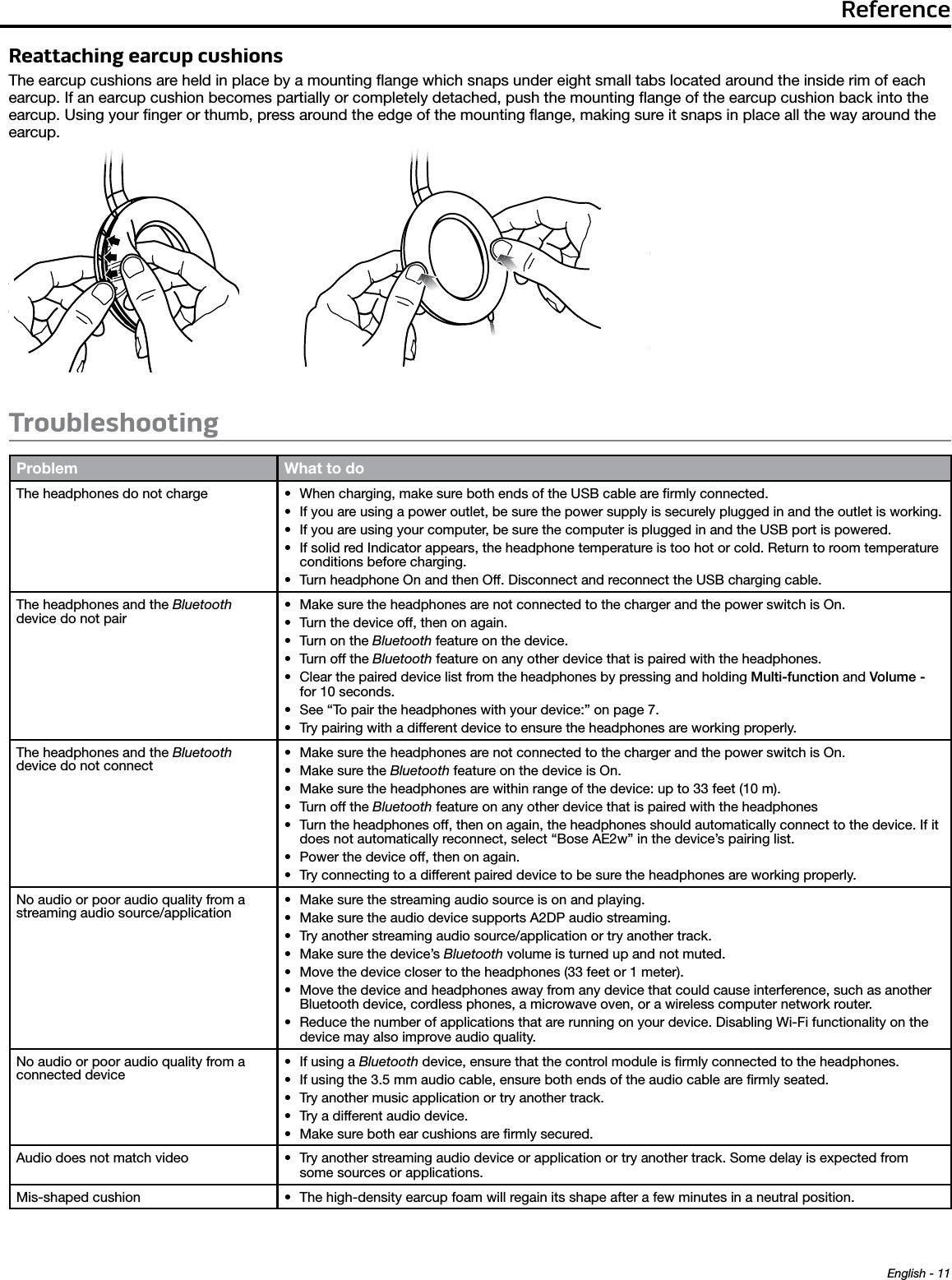 ReferenceEnglish - 11Reattaching earcup cushionsThe earcup cushions are held in place by a mounting ﬂange which snaps under eight small tabs located around the inside rim of each earcup. If an earcup cushion becomes partially or completely detached, push the mounting ﬂange of the earcup cushion back into the earcup. Using your ﬁnger or thumb, press around the edge of the mounting ﬂange, making sure it snaps in place all the way around the earcup.Troubleshooting Problem What to doThe headphones do not charge • When charging, make sure both ends of the USB cable are ﬁrmly connected.• If you are using a power outlet, be sure the power supply is securely plugged in and the outlet is working.• If you are using your computer, be sure the computer is plugged in and the USB port is powered.• If solid red Indicator appears, the headphone temperature is too hot or cold. Return to room temperature conditions before charging.• Turn headphone On and then Off. Disconnect and reconnect the USB charging cable.The headphones and the Bluetooth  device do not pair• Make sure the headphones are not connected to the charger and the power switch is On.• Turn the device off, then on again.• Turn on the Bluetooth feature on the device.• Turn off the Bluetooth feature on any other device that is paired with the headphones.• Clear the paired device list from the headphones by pressing and holding Multi-function and Volume - for 10 seconds.• See “To pair the headphones with your device:” on page 7.• Try pairing with a different device to ensure the headphones are working properly.The headphones and the Bluetooth  device do not connect• Make sure the headphones are not connected to the charger and the power switch is On.• Make sure the Bluetooth feature on the device is On.• Make sure the headphones are within range of the device: up to 33 feet (10 m).• Turn off the Bluetooth feature on any other device that is paired with the headphones• Turn the headphones off, then on again, the headphones should automatically connect to the device. If it does not automatically reconnect, select “Bose AE2w” in the device’s pairing list.• Power the device off, then on again.• Try connecting to a different paired device to be sure the headphones are working properly.No audio or poor audio quality from a streaming audio source/application• Make sure the streaming audio source is on and playing. • Make sure the audio device supports A2DP audio streaming. • Try another streaming audio source/application or try another track.• Make sure the device’s Bluetooth volume is turned up and not muted.• Move the device closer to the headphones (33 feet or 1 meter).• Move the device and headphones away from any device that could cause interference, such as another Bluetooth device, cordless phones, a microwave oven, or a wireless computer network router.• Reduce the number of applications that are running on your device. Disabling Wi-Fi functionality on the device may also improve audio quality.No audio or poor audio quality from a connected device• If using a Bluetooth device, ensure that the control module is ﬁrmly connected to the headphones.• If using the 3.5 mm audio cable, ensure both ends of the audio cable are ﬁrmly seated.• Try another music application or try another track.• Try a different audio device.• Make sure both ear cushions are ﬁrmly secured.Audio does not match video • Try another streaming audio device or application or try another track. Some delay is expected from some sources or applications. Mis-shaped cushion • The high-density earcup foam will regain its shape after a few minutes in a neutral position.