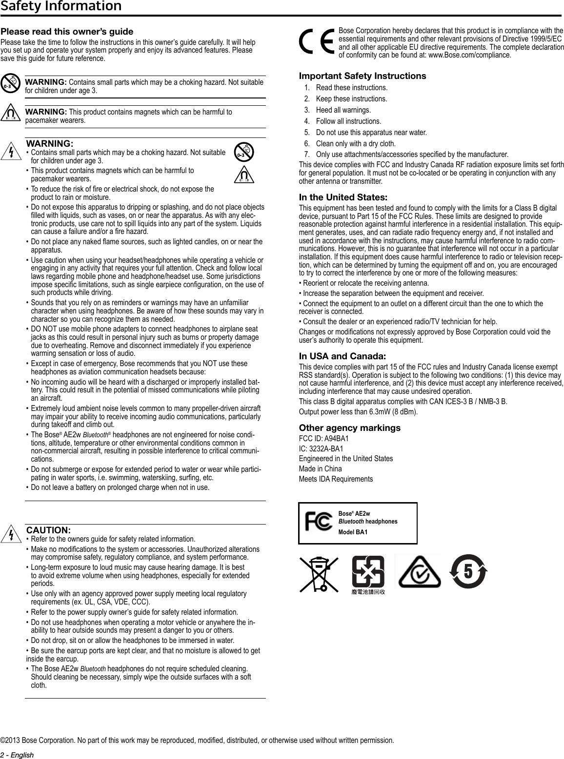 2 - EnglishSafety Information©2013 Bose Corporation. No part of this work may be reproduced, modied, distributed, or otherwise used without written permission.Please read this owner’s guidePlease take the time to follow the instructions in this owner’s guide carefully. It will help you set up and operate your system properly and enjoy its advanced features. Please save this guide for future reference.WARNING: Contains small parts which may be a choking hazard. Not suitable for children under age 3.WARNING: This product contains magnets which can be harmful to pacemaker wearers.WARNING:•  Contains small parts which may be a choking hazard. Not suitable  for children under age 3.•  This product contains magnets which can be harmful to  pacemaker wearers.•  To reduce the risk of re or electrical shock, do not expose the product to rain or moisture.•  Do not expose this apparatus to dripping or splashing, and do not place objects lled with liquids, such as vases, on or near the apparatus. As with any elec-tronic products, use care not to spill liquids into any part of the system. Liquids can cause a failure and/or a re hazard.•   Do not place any naked ame sources, such as lighted candles, on or near the apparatus.•  Use caution when using your headset/headphones while operating a vehicle or engaging in any activity that requires your full attention. Check and follow local laws regarding mobile phone and headphone/headset use. Some jurisdictions impose specic limitations, such as single earpiece conguration, on the use of such products while driving.•  Sounds that you rely on as reminders or warnings may have an unfamiliar character when using headphones. Be aware of how these sounds may vary in character so you can recognize them as needed.•  DO NOT use mobile phone adapters to connect headphones to airplane seat jacks as this could result in personal injury such as burns or property damage due to overheating. Remove and disconnect immediately if you experience warming sensation or loss of audio.•  Except in case of emergency, Bose recommends that you NOT use these headphones as aviation communication headsets because:•  No incoming audio will be heard with a discharged or improperly installed bat-tery. This could result in the potential of missed communications while piloting an aircraft.•  Extremely loud ambient noise levels common to many propeller-driven aircraft may impair your ability to receive incoming audio communications, particularly during takeoff and climb out.•  The  Bose® AE2w Bluetooth® headphones are not engineered for noise condi-tions, altitude, temperature or other environmental conditions common in non-commercial aircraft, resulting in possible interference to critical communi-cations.•  Do not submerge or expose for extended period to water or wear while partici-pating in water sports, i.e. swimming, waterskiing, surng, etc.• Do not leave a battery on prolonged charge when not in use.CAUTION:•  Refer to the owners guide for safety related information.•  Make no modications to the system or accessories. Unauthorized alterations may compromise safety, regulatory compliance, and system performance.•  Long-term exposure to loud music may cause hearing damage. It is best to avoid extreme volume when using headphones, especially for extended periods.•  Use only with an agency approved power supply meeting local regulatory requirements (ex. UL, CSA, VDE, CCC).• Refer to the power supply owner’s guide for safety related information.•  Do not use headphones when operating a motor vehicle or anywhere the in-ability to hear outside sounds may present a danger to you or others.• Do not drop, sit on or allow the headphones to be immersed in water.• Be sure the earcup ports are kept clear, and that no moisture is allowed to get inside the earcup.•  The Bose AE2w Bluetooth headphones do not require scheduled cleaning. Should cleaning be necessary, simply wipe the outside surfaces with a soft cloth.Bose Corporation hereby declares that this product is in compliance with the essential requirements and other relevant provisions of Directive 1999/5/EC and all other applicable EU directive requirements. The complete declaration of conformity can be found at: www.Bose.com/compliance.Important Safety Instructions1.   Read these instructions.2.   Keep these instructions.3.   Heed all warnings.4.   Follow all instructions.5.   Do not use this apparatus near water.6.   Clean only with a dry cloth.7.   Only use attachments/accessories specied by the manufacturer.This device complies with FCC and Industry Canada RF radiation exposure limits set forth for general population. It must not be co-located or be operating in conjunction with any other antenna or transmitter.In the United States:This equipment has been tested and found to comply with the limits for a Class B digital device, pursuant to Part 15 of the FCC Rules. These limits are designed to provide reasonable protection against harmful interference in a residential installation. This equip-ment generates, uses, and can radiate radio frequency energy and, if not installed and used in accordance with the instructions, may cause harmful interference to radio com-munications. However, this is no guarantee that interference will not occur in a particular installation. If this equipment does cause harmful interference to radio or television recep-tion, which can be determined by turning the equipment off and on, you are encouraged to try to correct the interference by one or more of the following measures:• Reorient or relocate the receiving antenna.• Increase the separation between the equipment and receiver.• Connect the equipment to an outlet on a different circuit than the one to which the receiver is connected.• Consult the dealer or an experienced radio/TV technician for help.Changes or modications not expressly approved by Bose Corporation could void the user’s authority to operate this equipment.In USA and Canada:This device complies with part 15 of the FCC rules and Industry Canada license exempt RSS standard(s). Operation is subject to the following two conditions: (1) this device may not cause harmful interference, and (2) this device must accept any interference received, including interference that may cause undesired operation.This class B digital apparatus complies with CAN ICES-3 B / NMB-3 B.Output power less than 6.3mW (8 dBm).Other agency markingsFCC ID: A94BA1IC: 3232A-BA1Engineered in the United StatesMade in ChinaMeets IDA RequirementsBose® AE2w  Bluetooth headphonesModel BA1 XX