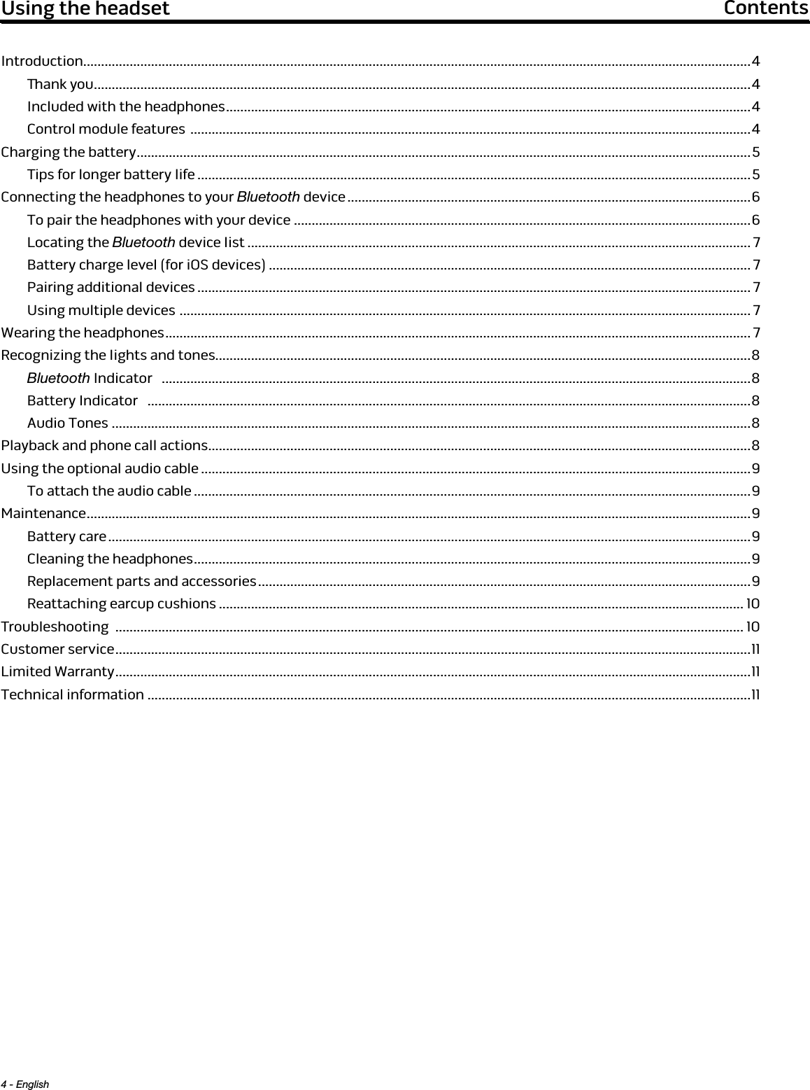 4 - English Using the headset  ContentsIntroduction...........................................................................................................................................................................................4ank you ........................................................................................................................................................................................4Included with the headphones ................................................................................................................................................... 4Control module features  .............................................................................................................................................................4Charging the battery ............................................................................................................................................................................5Tips for longer battery life ...........................................................................................................................................................5Connecting the headphones to your Bluetooth device .................................................................................................................6To pair the headphones with your device ................................................................................................................................6Locating the Bluetooth device list ............................................................................................................................................. 7Battery charge level (for iOS devices) ....................................................................................................................................... 7Pairing additional devices ........................................................................................................................................................... 7Using multiple devices  ................................................................................................................................................................ 7Wearing the headphones .................................................................................................................................................................... 7Recognizing the lights and tones......................................................................................................................................................8Bluetooth Indicator   .....................................................................................................................................................................8Battery Indicator   .........................................................................................................................................................................8Audio Tones ...................................................................................................................................................................................8Playback and phone call actions ........................................................................................................................................................8Using the optional audio cable ..........................................................................................................................................................9To attach the audio cable ............................................................................................................................................................9Maintenance .......................................................................................................................................................................................... 9Battery care ....................................................................................................................................................................................9Cleaning the headphones ............................................................................................................................................................ 9Replacement parts and accessories .......................................................................................................................................... 9Reattaching earcup cushions ................................................................................................................................................... 10Troubleshooting  ................................................................................................................................................................................ 10Customer service .................................................................................................................................................................................. 11Limited Warranty ..................................................................................................................................................................................11Technical information .........................................................................................................................................................................11