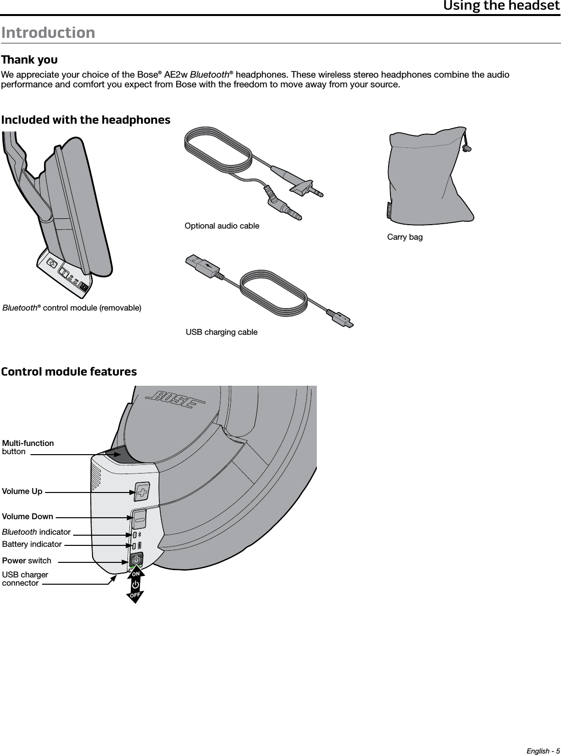 English - 5Using the headsetIntroductionank youWe appreciate your choice of the Bose® AE2w Bluetooth® headphones. These wireless stereo headphones combine the audio  performance and comfort you expect from Bose with the freedom to move away from your source.Included with the headphonesBluetooth® control module (removable)Optional audio cableUSB charging cableCarry bagControl module features Multi-function buttonVolume UpVolume DownPower switchBluetooth indicatorBattery indicatorUSB charger connector
