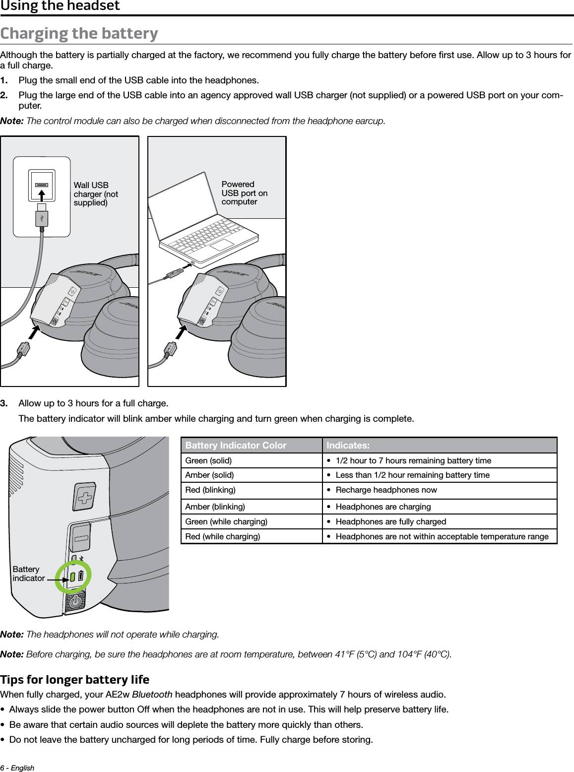 6 - English Using the headsetCharging the batteryAlthough the battery is partially charged at the factory, we recommend you fully charge the battery before ﬁrst use. Allow up to 3 hours for a full charge.1.  Plug the small end of the USB cable into the headphones. 2.  Plug the large end of the USB cable into an agency approved wall USB charger (not supplied) or a powered USB port on your com-puter.Note: The control module can also be charged when disconnected from the headphone earcup.Wall USB charger (not supplied)Powered USB port on computer3.  Allow up to 3 hours for a full charge.The battery indicator will blink amber while charging and turn green when charging is complete.Battery indicatorNote: The headphones will not operate while charging.Note: Before charging, be sure the headphones are at room temperature, between 41°F (5°C) and 104°F (40°C).Tips for longer battery lifeWhen fully charged, your AE2w Bluetooth headphones will provide approximately 7 hours of wireless audio.• Always slide the power button Off when the headphones are not in use. This will help preserve battery life.• Be aware that certain audio sources will deplete the battery more quickly than others. • Do not leave the battery uncharged for long periods of time. Fully charge before storing.Battery Indicator Color Indicates: Green (solid) • 1/2 hour to 7 hours remaining battery timeAmber (solid) • Less than 1/2 hour remaining battery timeRed (blinking) • Recharge headphones nowAmber (blinking) • Headphones are chargingGreen (while charging) • Headphones are fully chargedRed (while charging) • Headphones are not within acceptable temperature range