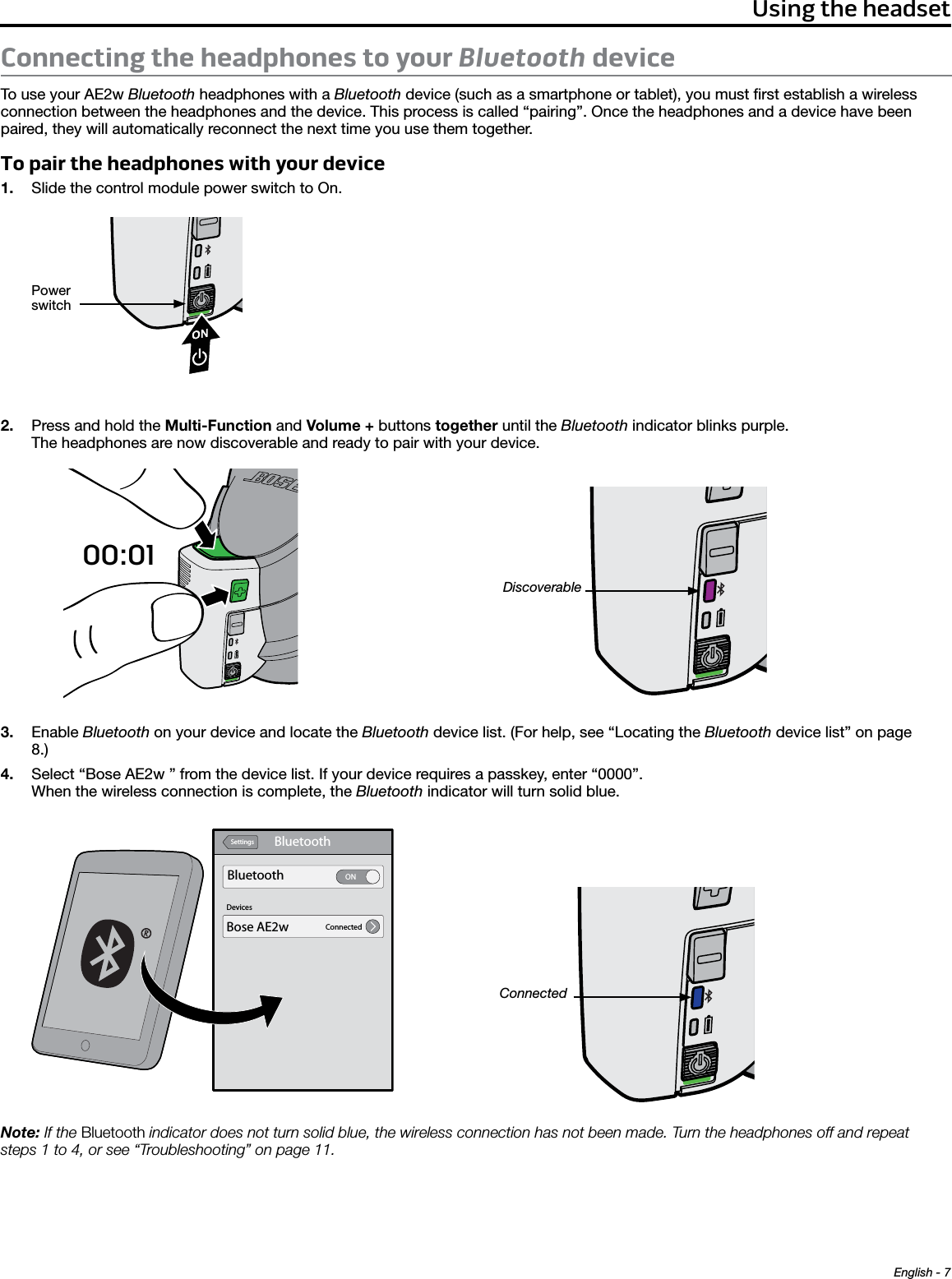 English - 7Using the headsetConnecting the headphones to your Bluetooth deviceTo use your AE2w Bluetooth headphones with a Bluetooth device (such as a smartphone or tablet), you must ﬁrst establish a wireless connection between the headphones and the device. This process is called “pairing”. Once the headphones and a device have been paired, they will automatically reconnect the next time you use them together.To pair the headphones with your device1.  Slide the control module power switch to On.Power switch 2.  Press and hold the Multi-Function and Volume + buttons together until the Bluetooth indicator blinks purple.  The headphones are now discoverable and ready to pair with your device.00:01Discoverable3.  Enable Bluetooth on your device and locate the Bluetooth device list. (For help, see “Locating the Bluetooth device list” on page 8.)4.  Select “Bose AE2w ” from the device list. If your device requires a passkey, enter “0000”.  When the wireless connection is complete, the Bluetooth indicator will turn solid blue.BluetoothSettingsDevicesBluetooth ONConnectedBose AE2wConnectedNote: If the Bluetooth indicator does not turn solid blue, the wireless connection has not been made. Turn the headphones off and repeat  steps 1 to 4, or see “Troubleshooting” on page 11. 