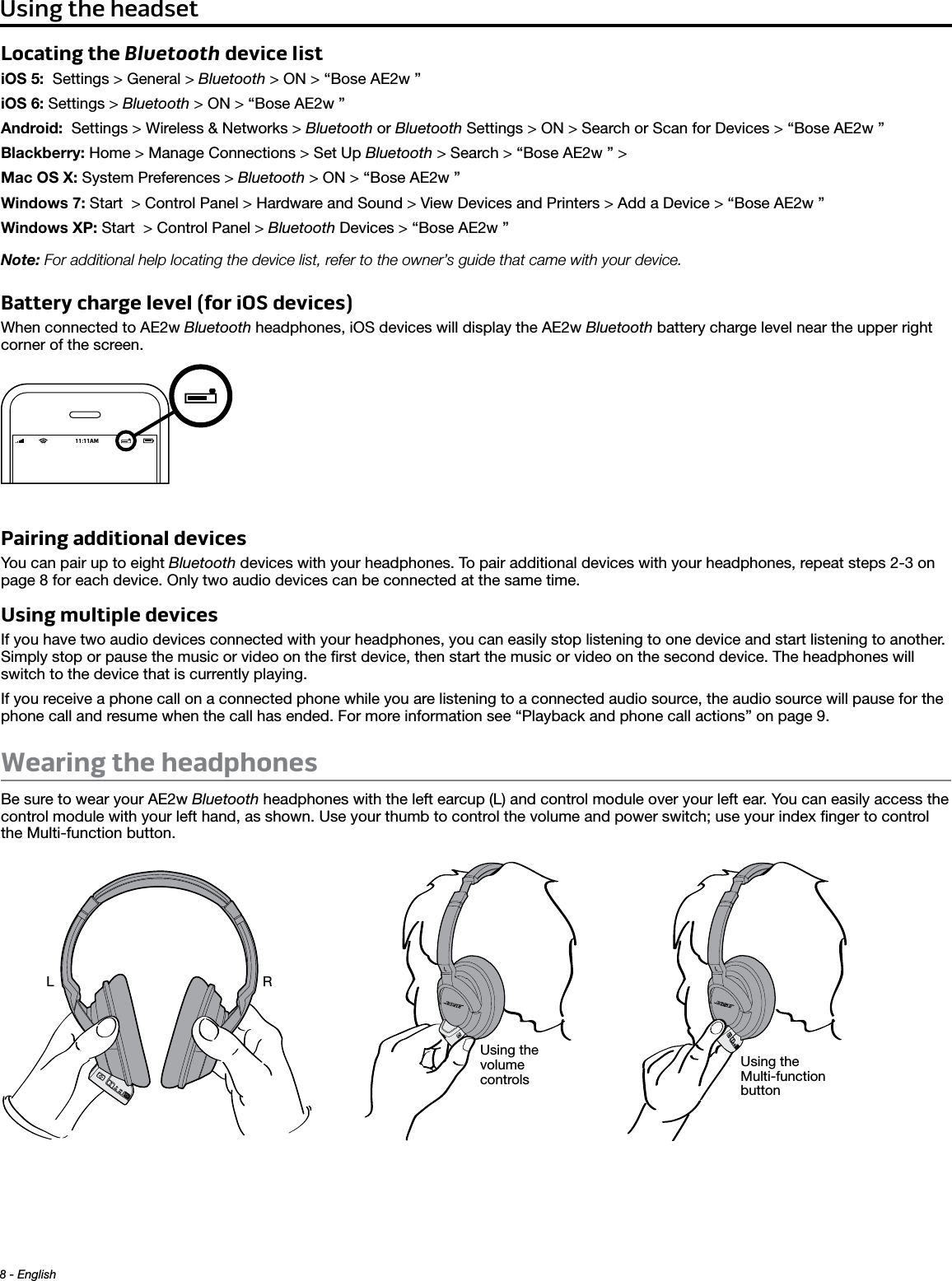 8 - English Using the headsetLocating the Bluetooth device listiOS 5:  Settings &gt; General &gt; Bluetooth &gt; ON &gt; “Bose AE2w ”iOS 6: Settings &gt; Bluetooth &gt; ON &gt; “Bose AE2w ”Android:  Settings &gt; Wireless &amp; Networks &gt; Bluetooth or Bluetooth Settings &gt; ON &gt; Search or Scan for Devices &gt; “Bose AE2w ”Blackberry: Home &gt; Manage Connections &gt; Set Up Bluetooth &gt; Search &gt; “Bose AE2w ” &gt; Mac OS X: System Preferences &gt; Bluetooth &gt; ON &gt; “Bose AE2w ”Windows 7: Start  &gt; Control Panel &gt; Hardware and Sound &gt; View Devices and Printers &gt; Add a Device &gt; “Bose AE2w ”Windows XP: Start  &gt; Control Panel &gt; Bluetooth Devices &gt; “Bose AE2w ”Note: For additional help locating the device list, refer to the owner’s guide that came with your device.Battery charge level (for iOS devices)When connected to AE2w Bluetooth headphones, iOS devices will display the AE2w Bluetooth battery charge level near the upper right corner of the screen.Pairing additional devicesYou can pair up to eight Bluetooth devices with your headphones. To pair additional devices with your headphones, repeat steps 2-3 on page 8 for each device. Only two audio devices can be connected at the same time.Using multiple devices If you have two audio devices connected with your headphones, you can easily stop listening to one device and start listening to another.  Simply stop or pause the music or video on the ﬁrst device, then start the music or video on the second device. The headphones will switch to the device that is currently playing. If you receive a phone call on a connected phone while you are listening to a connected audio source, the audio source will pause for the phone call and resume when the call has ended. For more information see “Playback and phone call actions” on page 9.Wearing the headphonesBe sure to wear your AE2w Bluetooth headphones with the left earcup (L) and control module over your left ear. You can easily access the control module with your left hand, as shown. Use your thumb to control the volume and power switch; use your index ﬁnger to control the Multi-function button.Using the volume controlsUsing the Multi-function buttonRL