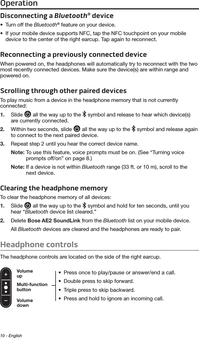 Operation10 - EnglishDisconnecting a Bluetooth® device•  Turn off the Bluetooth® feature on your device.•  If your mobile device supports NFC, tap the NFC touchpoint on your mobile device to the center of the right earcup. Tap again to reconnect.Reconnecting a previously connected deviceWhen powered on, the headphones will automatically try to reconnect with the two most recently connected devices. Make sure the device(s) are within range and powered on.Scrolling through other paired devicesTo play music from a device in the headphone memory that is not currently  connected: 1.  Slide   all the way up to the   symbol and release to hear which device(s) are currently connected. 2.  Within two seconds, slide   all the way up to the   symbol and release again to connect to the next paired device.3.  Repeat step 2 until you hear the correct device name.Note:  To use this feature, voice prompts must be on. (See “Turning voice prompts off/on” on page 8.)Note:  If a device is not within Bluetooth range (33 ft. or 10 m), scroll to the next device. Clearing the headphone memoryTo clear the headphone memory of all devices:1.  Slide   all the way up to the   symbol and hold for ten seconds, until you hear   “Bluetooth device list cleared.” 2.  Delete Bose AE2 SoundLink from the Bluetooth list on your mobile device.All  Bluetooth devices are cleared and the headphones are ready to pair.Headphone controlsThe headphone controls are located on the side of the right earcup.•  Press once to play/pause or answer/end a call.•  Double press to skip forward. •  Triple press to skip backward.•  Press and hold to ignore an incoming call.Volume upVolume downMulti-function button