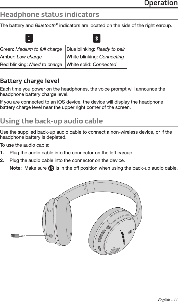 OperationEnglish - 11Headphone status indicatorsThe battery and Bluetooth® indicators are located on the side of the right earcup.Green: Medium to full chargeAmber: Low chargeRed blinking: Need to chargeBlue blinking: Ready to pairWhite blinking: ConnectingWhite solid: ConnectedBattery charge levelEach time you power on the headphones, the voice prompt will announce the  headphone battery charge level.If you are connected to an iOS device, the device will display the headphone  battery charge level near the upper right corner of the screen.Using the back-up audio cable Use the supplied back-up audio cable to connect a non-wireless device, or if the headphone battery is depleted.To use the audio cable:1.  Plug the audio cable into the connector on the left earcup.2.  Plug the audio cable into the connector on the device.Note:   Make sure   is in the off position when using the back-up audio cable.