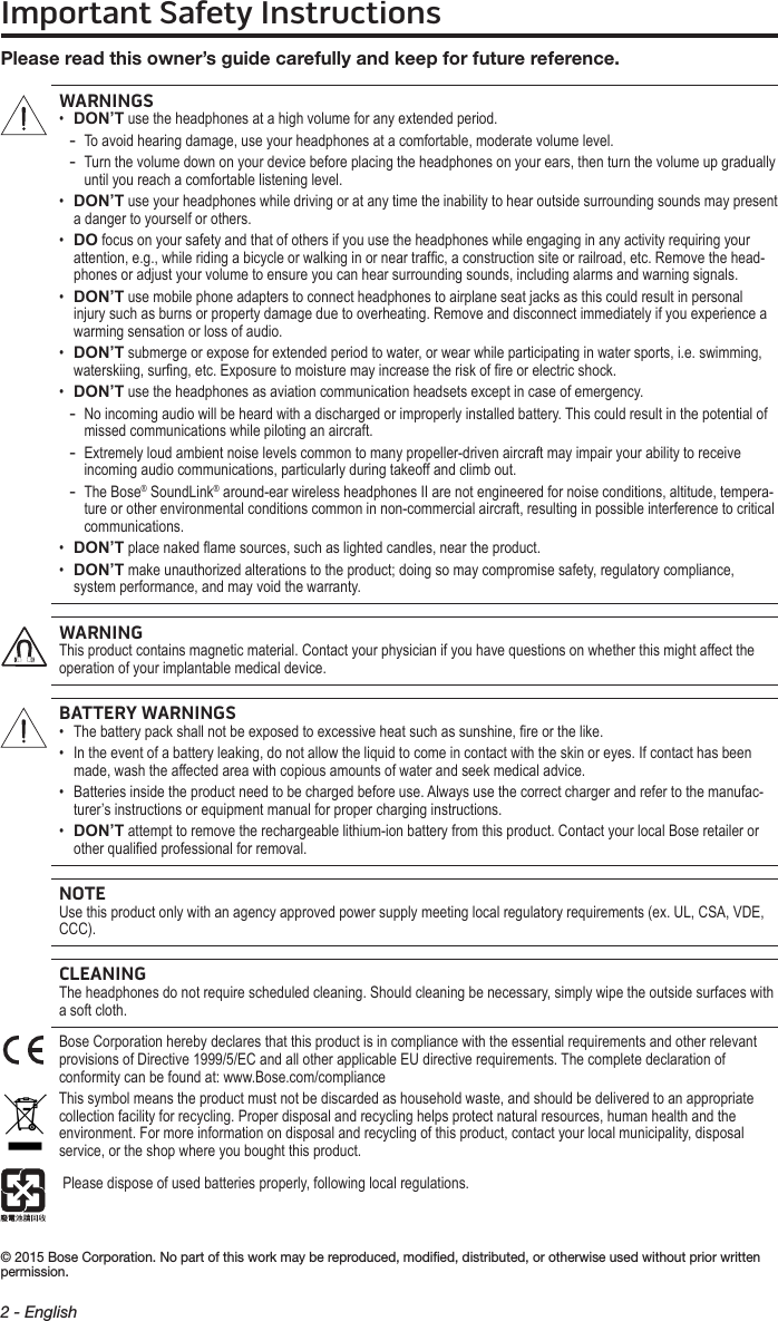 Important Safety Instructions2 - English© 2015 Bose Corporation. No part of this work may be reproduced, modiﬁed, distributed, or otherwise used without prior written permission.Please read this owner’s guide carefully and  keep for future reference.WARNINGS•  DON’T use the headphones at a high volume for any extended period. - To avoid hearing damage, use your headphones at a comfortable, moderate volume level. - Turn the volume down on your device before placing the headphones on your ears, then turn the volume up gradually until you reach a comfortable listening level.•   DON’T use your headphones while driving or at any time the inability to hear outside surrounding sounds may present a danger to yourself or others. •   DO focus on your safety and that of others if you use the headphones while engaging in any activity requiring your attention, e.g., while riding a bicycle or walking in or near trafc, a construction site or railroad, etc.  Remove the head-phones or adjust your volume to ensure you can hear surrounding sounds, including alarms and warning signals.•   DON’T use mobile phone adapters to connect headphones to airplane seat jacks as this could result in personal injury such as burns or property damage due to overheating. Remove and disconnect immediately if you experience a warming sensation or loss of audio.•   DON’T submerge or expose for extended period to water, or wear while participating in water sports, i.e. swimming, waterskiing, surng, etc. Exposure to moisture may increase the risk of re or electric shock.•  DON’T use the headphones as aviation communication headsets except in case of emergency. - No incoming audio will be heard with a discharged or improperly installed battery. This could result in the potential of missed communications while piloting an aircraft. - Extremely loud ambient noise levels common to many propeller-driven aircraft may impair your ability to receive incoming audio communications, particularly during takeoff and climb out. - The Bose® SoundLink® around-ear wireless headphones II are not engineered for noise conditions, altitude, tempera-ture or other environmental conditions common in non-commercial aircraft, resulting in possible interference to critical communications.•  DON’T place naked ame sources, such as lighted candles, near the product.•   DON’T make unauthorized alterations to the product; doing so may compromise safety, regulatory compliance, system performance, and may void the warranty.WARNINGThis product contains magnetic material. Contact your physician if you have questions on whether this might affect the operation of your implantable medical device.BATTERY WARNINGS•  The battery pack shall not be exposed to excessive heat such as sunshine, re or the like.•   In the event of a battery leaking, do not allow the liquid to come in contact with the skin or eyes. If contact has been made, wash the affected area with copious amounts of water and seek medical advice.•   Batteries inside the product need to be charged before use. Always use the correct charger and refer to the manufac-turer’s instructions or equipment manual for proper charging instructions.•   DON’T attempt to remove the rechargeable lithium-ion battery from this product. Contact your local Bose retailer or other qualied professional for removal.NOTEUse this product only with an agency approved power supply meeting local regulatory requirements (ex. UL, CSA, VDE, CCC).CLEANINGThe headphones do not require scheduled cleaning. Should cleaning be necessary, simply wipe the outside surfaces with a soft cloth.Bose Corporation hereby declares that this product is in compliance with the essential requirements and other relevant provisions of Directive 1999/5/EC and all other applicable EU directive requirements. The complete declaration of conformity can be found at: www.Bose.com/complianceThis symbol means the product must not be discarded as household waste, and should be delivered to an appropriate collection facility for recycling. Proper disposal and recycling helps protect natural resources, human health and the environment. For more information on disposal and recycling of this product, contact your local municipality, disposal service, or the shop where you bought this product. Please dispose of used batteries properly, following local regulations.