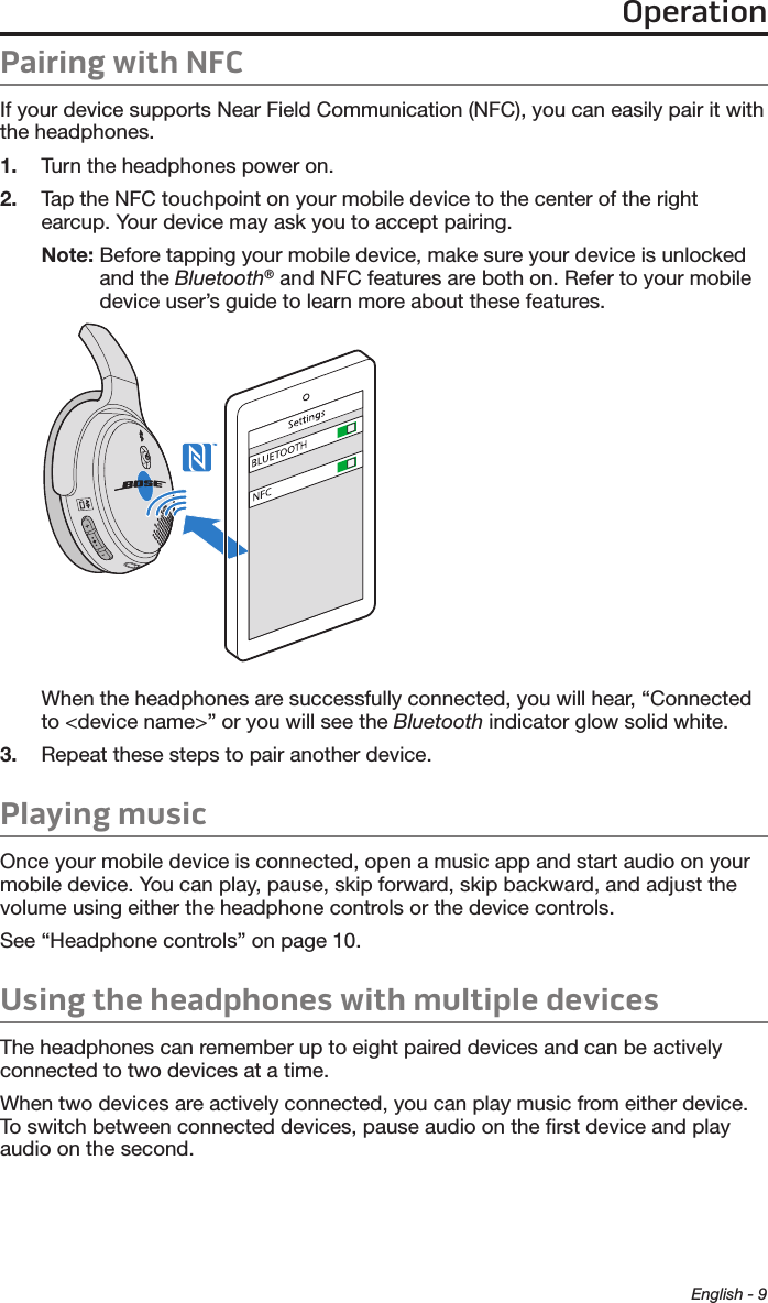 OperationEnglish - 9Pairing with NFCIf your device supports Near Field Communication (NFC), you can easily pair it with the headphones.1.  Turn the headphones power on.2.  Tap the NFC touchpoint on your mobile device to the center of the right earcup. Your device may ask you to accept pairing.Note:  Before tapping your mobile device, make sure your device is unlocked and the  Bluetooth® and NFC features are both on. Refer to your  mobile device user’s guide to learn more about these features.When the headphones are successfully connected, you will hear, “Connected to &lt;device name&gt;” or you will see the Bluetooth  indicator glow solid white.3.  Repeat these steps to pair another device.Playing musicOnce your mobile device is connected, open a music app and start audio on your mobile device. You can play, pause, skip forward, skip backward, and adjust the volume using either the headphone controls or the device controls. See “Headphone controls” on page 10.Using the headphones with multiple devicesThe headphones can remember up to eight paired devices and can be actively  connected to two devices at a time. When two devices are actively connected, you can play music from either device. To switch between connected devices, pause audio on the ﬁrst device and play audio on the second. 