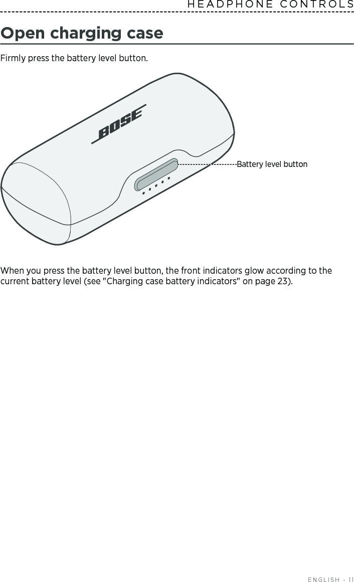  ENGLISH - 11HEADPHONE CONTROLS Open charging caseFirmly press the battery level button. Battery level buttonWhen you press the battery level button, the front indicators glow according to the current battery level (see &quot;Charging case battery indicators&quot; on page 23). 