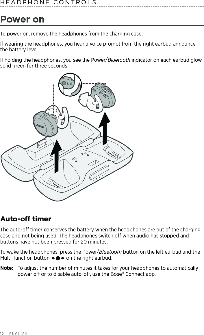 12 - ENGLISHHEADPHONE CONTROLS Power onTo power on, remove the headphones from the charging case. If wearing the headphones, you hear a voice prompt from the right earbud  a nnounce the battery level.If holding the headphones, you see the Power/Bluetooth indicator on each earbud glow solid green for three  seconds. Auto-o timerThe auto-o timer conserves the battery when the headphones are out of the charging case and not being used. The headphones switch o when audio has stopped and  buttons have not been pressed for 20 minutes. To wake the headphones, press the Power/Bluetooth button on the left earbud and the Multi-function button   on the right earbud. Note:  To adjust the number of minutes it takes for your headphones to automatically power o or to disable auto-o, use the Bose®  Connect app.