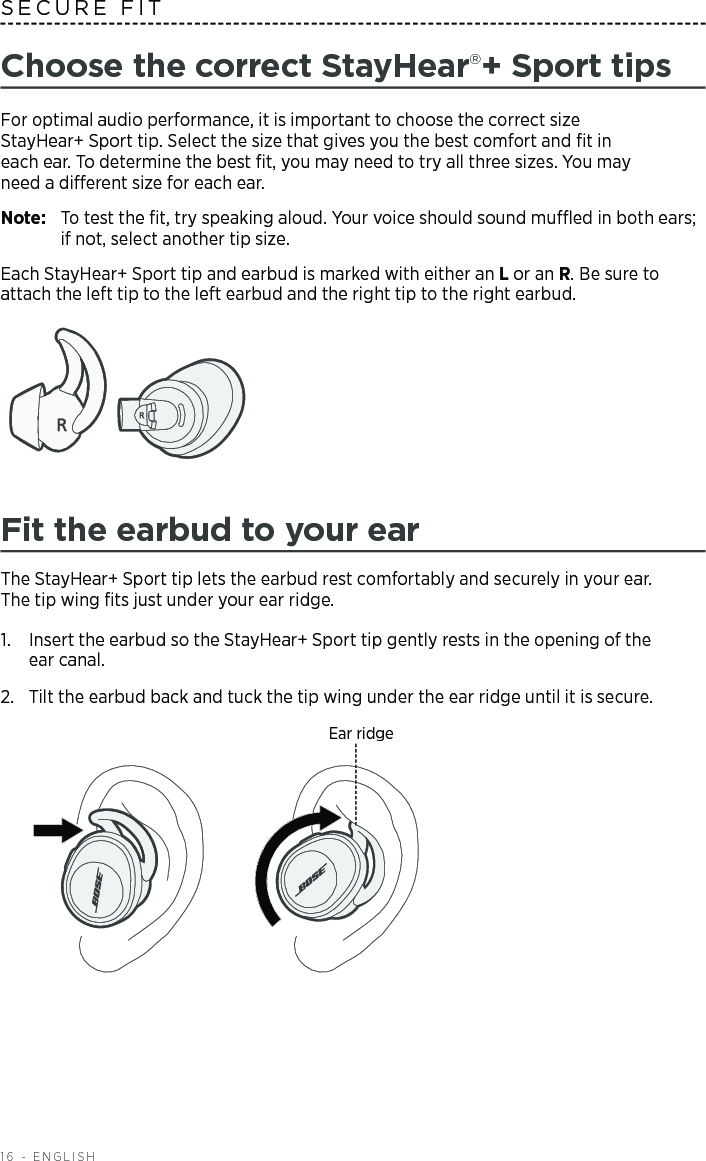 16 - ENGLISHChoose the correct StayHear+ Sport tipsFor optimal audio performance, it is important to choose the correct size   StayHear+ Sport tip. Select the size that gives you the best comfort and ﬁt in  each ear. To  determine the best ﬁt, you may need to try all three sizes. You may  need a  dierent size for each ear.Note:   To test the ﬁt, try speaking aloud. Your voice should sound mued in both ears; if not, select another tip size.Each StayHear+ Sport tip and earbud is marked with either an L or an R. Be sure to attach the left tip to the left earbud and the right tip to the right earbud. Fit the earbud to your earThe StayHear+ Sport tip lets the earbud rest comfortably and securely in your ear.  The tip wing ﬁts just under your ear ridge.1.   Insert the earbud so the StayHear+ Sport tip gently rests in the opening of the  ear canal. 2.   Tilt the earbud back and tuck the tip wing under the ear ridge until it is secure.Ear ridgeSECURE FIT