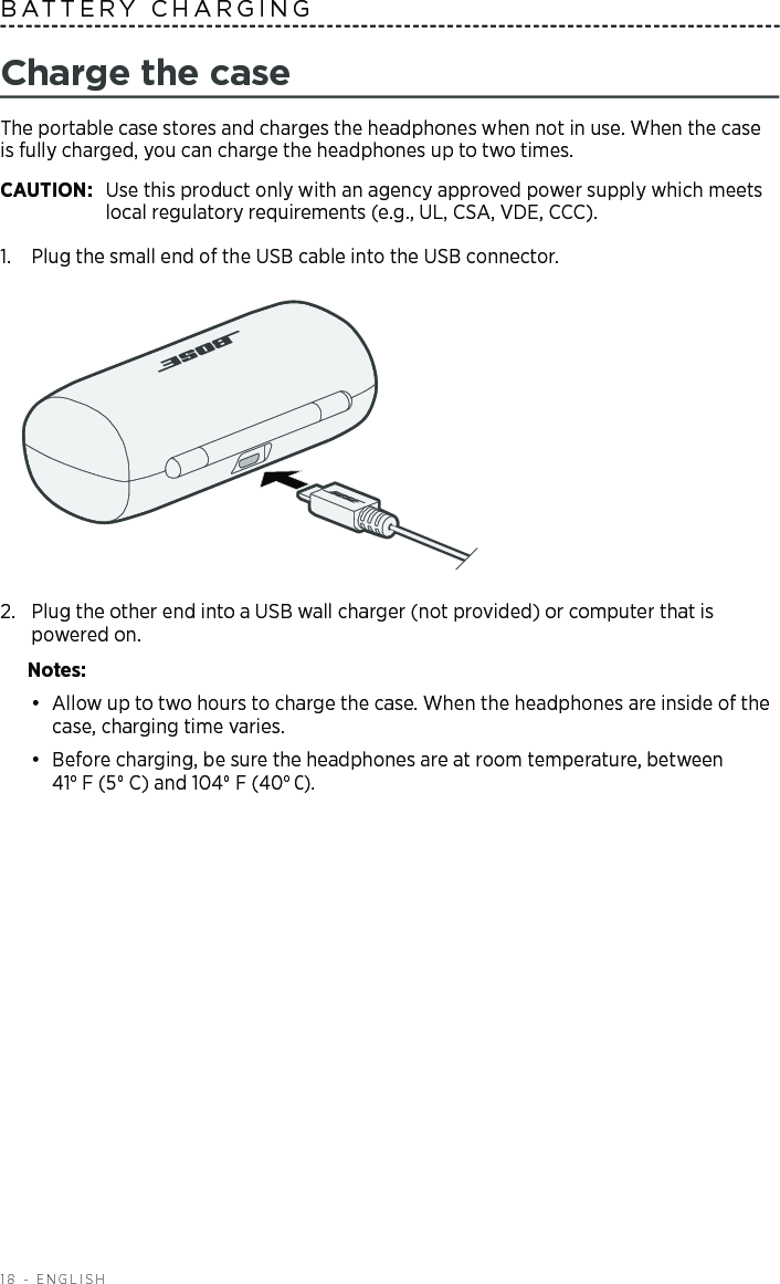 18 - ENGLISHCharge the caseThe portable case stores and charges the headphones when not in use. When the case is fully charged, you can charge the headphones  up to two times. CAUTION:  Use this product only with an agency approved power supply which meets local regulatory requirements (e.g., UL, CSA, VDE, CCC).1.  Plug the small end of the USB cable into the USB connector.2.  Plug the other end into a USB wall charger (not provided) or computer that is  powered  on. Notes: •  Allow up to two hours to charge the case. When the headphones  are inside of the case, charging time varies. •  Before charging, be sure the headphones are at room temperature, between  41° F (5° C) and 104° F (40° C). BATTERY CHARGING