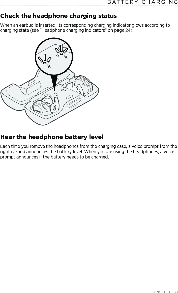  ENGLISH - 21BATTERY CHARGINGCheck the headphone charging statusWhen an earbud is inserted, its corresponding charging indicator glows according to charging state (see &quot;Headphone charging indicators&quot; on page 24). Hear the headphone battery levelEach time you remove the headphones from the charging case, a voice prompt from the right  earbud  announces the battery level. When you are using the headphones, a voice prompt  announces if the battery needs to be charged. 