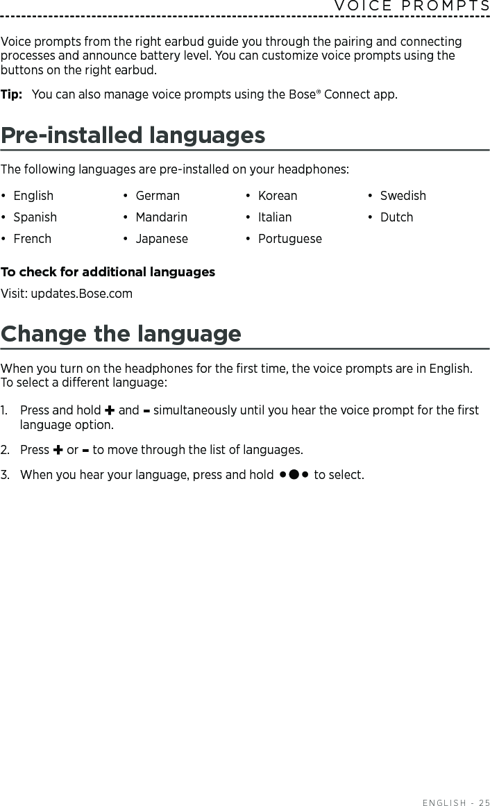   ENGLISH - 25Voice prompts from the right earbud guide you through the pairing and connecting  processes and  announce battery level. You can customize voice prompts using the buttons on the right earbud.Tip:  You can also manage voice prompts using the Bose® Connect app.Pre-installed languagesThe following languages are pre-installed on your headphones:•  English •  German •  Korean •  Swedish•  Spanish •  Mandarin •  Italian •  Dutch•  French •  Japanese •  Portuguese To check for additional languagesVisit: updates.Bose.comChange the languageWhen you turn on the headphones for the ﬁrst time, the voice prompts are in English.  To select a dierent language:1.   Press and hold + and - simultaneously until you hear the voice prompt for the ﬁrst language option. 2.  Press + or - to move through the list of languages.3.   When you hear your language, press and hold   to select.VOICE PROMPTS