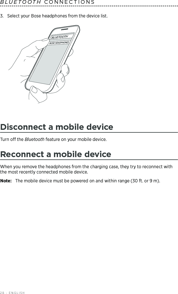 28 - ENGLISH3.  Select your Bose headphones from the device list.Disconnect a mobile deviceTurn o the  Bluetooth  feature on your mobile device.Reconnect a mobile deviceWhen you remove the headphones from the charging case, they try to  reconnect with the most  recently connected mobile device. Note:  The mobile device must be powered on and within range (30 ft. or 9 m). BLUETOOTH CONNECTIONS 