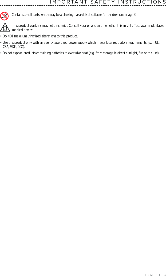  ENGLISH - 3IMPORTANT SAFETY INSTRUCTIONSContains small parts which may be a choking hazard. Not suitable for children under age 3.This product contains magnetic material. Consult your physician on whether this might aect your implantable medical device.• Do NOT make unauthorized alterations to this product.• Use this product only with an agency approved power supply which meets local regulatory requirements (e.g., UL, CSA, VDE, CCC).• Do not expose products containing batteries to excessive heat (e.g. from storage in direct sunlight, ﬁre or the like).