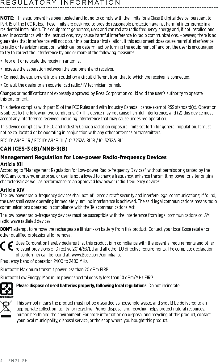 4 - ENGLISHREGULATORY INFORMATIONNOTE: This equipment has been tested and found to comply with the limits for a Class B digital device, pursuant to Part 15 of the FCC Rules. These limits are designed to provide reasonable protection against harmful interference in a residential installation. This equipment generates, uses and can radiate radio frequency energy and, if not installed and used in accordance with the instructions, may cause harmful interference to radio communications. However, there is no guarantee that interference will not occur in a particular installation. If this equipment does cause harmful interference to radio or television reception, which can be determined by turning the equipment o and on, the user is encouraged to try to correct the interference by one or more of the following measures:• Reorient or relocate the receiving antenna.• Increase the separation between the equipment and receiver.• Connect the equipment into an outlet on a circuit dierent from that to which the receiver is connected.• Consult the dealer or an experienced radio/TV technician for help.Changes or modiﬁcations not expressly approved by Bose Corporation could void the user’s authority to operate  this equipment.This device complies with part 15 of the FCC Rules and with Industry Canada license-exempt RSS standard(s). Operation is subject to the following two conditions: (1) This device may not cause harmful interference, and (2) this device must accept any interference received, including interference that may cause undesired operation.This device complies with FCC and Industry Canada radiation exposure limits set forth for general population. It must not be co-located or be operating in conjunction with any other antennas or transmitters.FCC ID: A94BL1R / FCC ID: A94BL1L / IC: 3232A-BL1R / IC: 3232A-BL1LCAN ICES-3 (B)/NMB-3(B)Management Regulation for Low-power Radio-frequency DevicesArticle XIIAccording to “Management Regulation for Low-power Radio-frequency Devices” without permission granted by the NCC, any company, enterprise, or user is not allowed to change frequency, enhance transmitting power or alter original characteristic as well as performance to an approved low power radio-frequency devices.Article XIVThe low power radio-frequency devices shall not inﬂuence aircraft security and interfere legal communications; if found, the user shall cease operating immediately until no interference is achieved. The said legal communications means radio communications operated in compliance with the Telecommunications Act.The low power radio-frequency devices must be susceptible with the interference from legal communications or ISM radio wave radiated devices.DON’T attempt to remove the rechargeable lithium-ion battery from this product. Contact your local Bose retailer or other qualiﬁed professional for removal.Bose Corporation hereby declares that this product is in compliance with the essential requirements and other relevant provisions of Directive 2014/53/EU and all other EU directive requirements. The complete declaration of conformity can be found at: www.Bose.com/complianceFrequency band of operation 2400 to 2480 MHz. Bluetooth: Maximum transmit power less than 20 dBm EIRPBluetooth Low Energy: Maximum power spectral density less than 10 dBm/MHz EIRPPlease dispose of used batteries properly, following local regulations. Do not incinerate.This symbol means the product must not be discarded as household waste, and should be delivered to an appropriate collection facility for recycling. Proper disposal and recycling helps protect natural resources, human health and the environment. For more information on disposal and recycling of this product, contact your local municipality, disposal service, or the shop where you bought this product.