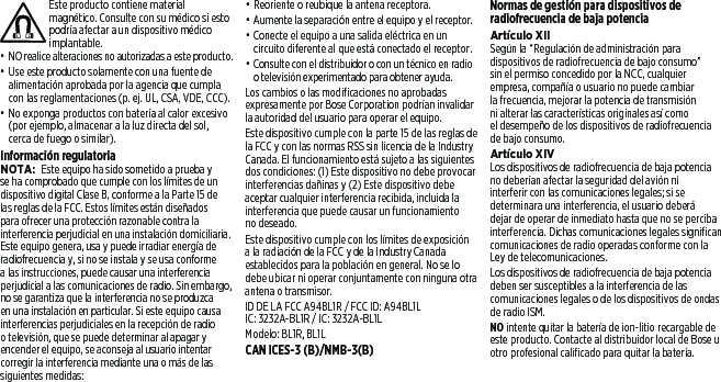 Este producto contiene material magnético. Consulte con su médico si esto podría afectar a un dispositivo médico implantable.• NO realice alteraciones no autorizadas a esteproducto.• Use este producto solamente con una fuente de alimentación aprobada por la agencia que cumpla con las reglamentaciones (p. ej. UL, CSA, VDE, CCC).• No exponga productos con batería al calor excesivo (por ejemplo, almacenar a la luz directa del sol, cercade fuego o similar).Información regulatoriaNOTA: Este equipo ha sido sometido a prueba y se ha comprobado que cumple con los límites de un dispositivo digital Clase B, conforme a la Parte 15 de las reglas de la FCC. Estos límites están diseñados para ofrecer una protección razonable contra la interferencia perjudicial en una instalación domiciliaria. Este equipo genera, usa y puede irradiar energía de radiofrecuencia y, si no se instala y se usa conforme a las instrucciones, puede causar una interferencia perjudicial a las comunicaciones de radio. Sin embargo, no se garantiza que la interferencia no se produzca en una instalación en particular. Sieste equipo causa interferencias perjudiciales en la recepción de radio o televisión, quese puede determinar al apagar y encender el equipo, seaconseja al usuario intentar corregir la interferencia mediante una o más de las siguientes medidas:• Reoriente o reubique la antena receptora.• Aumente la separación entre el equipo y el receptor.• Conecte el equipo a una salida eléctrica en un circuito diferente al que está conectado el receptor.• Consulte con el distribuidor o con un técnico en radio o televisión experimentado para obtener ayuda.Los cambios o las modificaciones no aprobadas expresamente por Bose Corporation podrían invalidar la autoridad del usuario para operar el equipo.Este dispositivo cumple con la parte 15 de las reglas de la FCC y con las normas RSS sin licencia de la Industry Canada. El funcionamiento está sujeto a las siguientes dos condiciones: (1) Este dispositivo no debe provocar interferencias dañinas y (2)Estedispositivo debe aceptar cualquier interferencia recibida, incluida la interferencia que puede causar un funcionamiento no deseado.Este dispositivo cumple con los límites de exposición a la radiación de la FCC y de la Industry Canada establecidos para la población en general. No se lo debe ubicar ni operar conjuntamente con ninguna otra antena o transmisor.ID DE LA FCC A94BL1R / FCC ID: A94BL1LIC: 3232A-BL1R / IC: 3232A-BL1LModelo: BL1R, BL1LCAN ICES-3 (B)/NMB-3(B)Normas de gestión para dispositivos de radiofrecuencia de baja potenciaArtículo XIISegún la “Regulación de administración para dispositivos de radiofrecuencia de bajo consumo” sinel permiso concedido por la NCC, cualquier empresa, compañía o usuario no puede cambiar la frecuencia, mejorar la potencia de transmisión ni alterar las características originales así como eldesempeño de los dispositivos de radiofrecuencia de bajo consumo.Artículo XIVLos dispositivos de radiofrecuencia de baja potencia no deberían afectar la seguridad del avión ni interferir con las comunicaciones legales; si se determinara una interferencia, el usuario deberá dejar de operar de inmediato hasta que no se perciba interferencia. Dichas comunicaciones legales significan comunicaciones de radio operadas conforme con la Ley de telecomunicaciones.Los dispositivos de radiofrecuencia de baja potencia deben ser susceptibles a la interferencia de las comunicaciones legales o de los dispositivos de ondas de radio ISM.NO intente quitar la batería de ion-litio recargable de este producto. Contacte al distribuidor local de Bose u otro profesional calificado para quitar la batería.