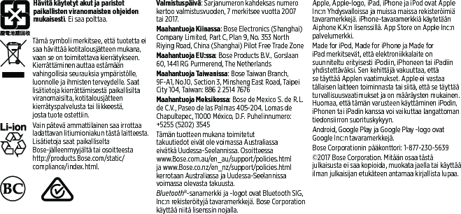 Hävitä käytetyt akut ja paristot paikallisten viranomaisten ohjeiden mukaisesti. Ei saa polttaa. Tämä symboli merkitsee, että tuotetta ei saa hävittää kotitalousjätteen mukana, vaan se on toimitettava kierrätykseen. Kierrättäminen auttaa estämään vahingollisia seurauksia ympäristölle, luonnolle ja ihmisten terveydelle. Saat lisätietoja kierrättämisestä paikallisilta viranomaisilta, kotitalousjätteen kierrätyspalvelusta tai liikkeestä, jostatuote ostettiin.Vain pätevä ammattilainen saa irrottaa ladattavan litiumioniakun tästä laitteesta. Lisätietoja saat paikalliselta Bose-jälleenmyyjältä tai osoitteesta http://products.Bose.com/static/compliance/index.html.     Valmistuspäivä: Sarjanumeron kahdeksas numero kertoo valmistusvuoden, 7 merkitsee vuotta 2007 tai 2017.Maahantuoja Kiinassa: Bose Electronics (Shanghai) Company Limited, Part C, Plan 9, No. 353 North Riying Road, China (Shanghai) Pilot Free Trade ZoneMaahantuoja EU:ssa: Bose Products B.V., Gorslaan 60, 1441 RG Purmerend, TheNetherlandsMaahantuoja Taiwanissa: Bose Taiwan Branch, 9F-A1, No.10, Section 3, Minsheng East Road, Taipei City 104, Taiwan: 886 2 2514 7676Maahantuoja Meksikossa: Bose de Mexico S. deR.L. de C.V., Paseo de las Palmas 405-204, Lomas de Chapultepec, 11000 México, D.F. Puhelinnumero: +5255 (5202) 3545Tämän tuotteen mukana toimitetut takuutiedot eivät ole voimassa Australiassa eivätkä Uudessa-Seelannissa. Osoitteessa www.Bose.com.au/en_au/support/policies.html ja www.Bose.co.nz/en_nz/support/policies.html kerrotaan Australiassa ja Uudessa-Seelannissa voimassa olevasta takuusta.Bluetooth®-sanamerkki ja -logot ovat Bluetooth SIG, Inc:n rekisteröityjä tavaramerkkejä. Bose Corporation käyttää niitä lisenssin nojalla.Apple, Apple-logo, iPad, iPhone ja iPod ovat Apple Inc:n Yhdysvalloissa ja muissa maissa rekisteröimiä tavaramerkkejä. iPhone-tavaramerkkiä käytetään Aiphone K.K:n lisenssillä. App Store on Apple Inc:n palvelumerkki. Made for iPod, Made for iPhone ja Made for iPad merkitsevät, että elektroniikkalaite on suunniteltu erityisesti iPodiin, iPhoneen tai iPadiin yhdistettäväksi. Sen kehittäjä vakuuttaa, että se täyttää Applen vaatimukset. Apple ei vastaa tällaisen laitteen toiminnasta tai siitä, että se täyttää turvallisuusvaatimukset ja on määräysten mukainen. Huomaa, että tämän varusteen käyttäminen iPodin, iPhonen tai iPadin kanssa voi vaikuttaa langattoman tiedonsiirron suorituskykyyn.Android, Google Play ja Google Play -logo ovat Google Inc:n tavaramerkkejä.Bose Corporationin pääkonttori: 1-877-230-5639©2017 Bose Corporation. Mitään osaa tästä julkaisusta ei saa kopioida, muokata jaella tai käyttää ilman julkaisijan etukäteen antamaa kirjallista lupaa.