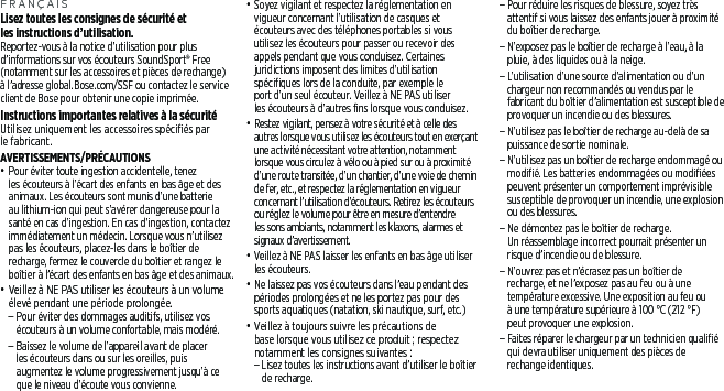 FRANÇAISLisez toutes les consignes de sécurité et lesinstructions d’utilisation.Reportez-vous à la notice d’utilisation pour plus d’informations sur vos écouteurs SoundSport® Free (notamment sur les accessoires et pièces de rechange) à l’adresse global.Bose.com/SSF ou contactez le service client de Bose pour obtenir une copie imprimée.Instructions importantes relatives à la sécurité Utilisez uniquement les accessoires spécifiés par le fabricant.AVERTISSEMENTS/PRÉCAUTIONS• Pour éviter toute ingestion accidentelle, tenez lesécouteurs à l’écart des enfants en bas âge et des animaux. Les écouteurs sont munis d’une batterie au lithium-ion qui peut s’avérer dangereuse pour la santé en cas d’ingestion. En cas d’ingestion, contactez immédiatement un médecin. Lorsque vous n’utilisez pas les écouteurs, placez-les dans le boîtier de recharge, fermez le couvercle du boîtier et rangez le boîtier à l’écart des enfants en bas âge et des animaux. • Veillez à NE PAS utiliser les écouteurs à un volume élevé pendant une période prolongée. – Pour éviter des dommages auditifs, utilisez vos écouteurs à un volume confortable, mais modéré. – Baissez le volume de l’appareil avant de placer lesécouteurs dans ou sur les oreilles, puis augmentez le volume progressivement jusqu’à ce que le niveau d’écoute vous convienne.• Soyez vigilant et respectez la réglementation en vigueur concernant l’utilisation de casques et écouteurs avec des téléphones portables si vous utilisez les écouteurs pour passer ou recevoir des appels pendant que vous conduisez. Certaines juridictions imposent des limites d’utilisation spécifiques lors de la conduite, par exemple le port d’un seul écouteur. Veillez à NE PAS utiliser lesécouteurs à d’autres fins lorsque vous conduisez.•  Restez vigilant, pensez à votre sécurité et à celle des autres lorsque vous utilisez les écouteurs tout en exerçant une activité nécessitant votre attention, notamment lorsque vous circulez à vélo ou à pied sur ou à proximité d’une route transitée, d’un chantier, d’une voie de chemin de fer, etc., et respectez la réglementation en vigueur concernant l’utilisation d’écouteurs. Retirez les écouteurs ou réglez le volume pour être en mesure d’entendre les sons ambiants, notamment les klaxons, alarmes et signaux d’avertissement.• Veillez à NE PAS laisser les enfants en bas âge utiliser les écouteurs.• Ne laissez pas vos écouteurs dans l’eau pendant des périodes prolongées et ne les portez pas pour des sports aquatiques (natation, ski nautique, surf, etc.)• Veillez à toujours suivre les précautions de base lorsque vous utilisez ce produit; respectez notamment les consignes suivantes:  – Lisez toutes les instructions avant d’utiliser le boîtier de recharge.  – Pour réduire les risques de blessure, soyez très attentif si vous laissez des enfants jouer à proximité du boîtier de recharge.  – N’exposez pas le boîtier de recharge à l’eau, à la pluie, à des liquides ou à la neige.  – L’utilisation d’une source d’alimentation ou d’un chargeur non recommandés ou vendus par le fabricant du boîtier d’alimentation est susceptible de provoquer un incendie ou des blessures.  – N’utilisez pas le boîtier de recharge au-delà de sa puissance de sortie nominale.  – N’utilisez pas un boîtier de recharge endommagé ou modifié. Les batteries endommagées ou modifiées peuvent présenter un comportement imprévisible susceptible de provoquer un incendie, une explosion ou des blessures. – Ne démontez pas le boîtier de recharge. Unréassemblage incorrect pourrait présenter un risque d’incendie ou de blessure.  – N’ouvrez pas et n’écrasez pas un boîtier de recharge, et ne l’exposez pas au feu ou à une température excessive. Une exposition au feu ou à une température supérieure à 100°C (212°F) peutprovoquer une explosion.  – Faites réparer le chargeur par un technicien qualifié qui devra utiliser uniquement des pièces de rechange identiques.