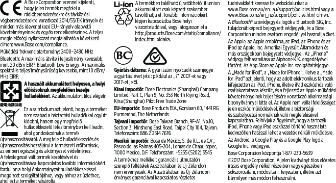 A Bose Corporation ezennel kijelenti, hogyjelen termék megfelel a rádióberendezésekre és távközlési végberendezésekre vonatkozó 2014/53/EK irányelv és minden más idevonatkozó EU-irányelv alapvető követelményeinek és egyéb rendelkezéseinek. A teljes megfelelőségi nyilatkozat megtalálható a következő címen: www.Bose.com/compliance. Működési frekvenciatartomány: 2400–2480 MHzBluetooth: A maximális átviteli teljesítmény kevesebb, mint 20 dBm EIRP. Bluetooth Low Energy: A maximális spektrális teljesítménysűrűség kevesebb, mint 10 dBm/MHz EIRP.A használt akkumulátort helyesen, a helyi előírásoknak megfelelően kezelje hulladékként. Az akkumulátort tilos elégetni.Ez a szimbólum azt jelenti, hogy a terméket nem szabad a háztartási hulladékkal együtt kidobni, hanem egy megfelelő hulladékkezelő létesítményben kell leadni, aholgondoskodnak a termék újrahasznosításáról. Amegfelelő hulladékkezelés és újrahasznosítás hozzájárul a természeti erőforrások, azemberi egészség és a környezet védelméhez. Afeleslegessé vált termék kezelésével és újrahasznosításával kapcsolatos további információkért forduljon a helyi önkormányzat hulladékkezeléssel megbízott szolgáltatójához, vagyahhoz az üzlethez, aholezt a terméket vásárolta. A termékben található újratölthető lítiumion akkumulátort csak képzett szakember távolíthatja el. További információkért lépjenkapcsolatba Bose helyi viszonteladóival, vagy látogasson el a http://products.Bose.com/static/compliance/index.html oldalra.     Gyártás dátuma: A gyári szám nyolcadik számjegye a gyártási évet jelzi: például az „7” 2007-et vagy 2017-et jelöl.Kínai importőr: Bose Electronics (Shanghai) Company Limited, Part C, Plan 9, No. 353 North Riying Road, Kína(Shanghai) Pilot Free Trade ZoneEU-importőr: Bose Products B.V., Gorslaan 60, 1441 RG Purmerend, The NetherlandsTajvani importőr: Bose Taiwan Branch, 9F-A1, No.10, Section 3, Minsheng East Road, Taipei City 104, Tajvan. Telefonszám: 886 2 2514 7676Mexikói importőr: Bose de México, S. de R.L. de C.V., Paseo de las Palmas 405-204, Lomas de Chapultepec, 11000 Mexico, D.F. Telefonszám: +5255 (5202) 3545A termékhez mellékelt garanciális útmutatón szereplő feltételek Ausztráliában és Új-Zélandon nem érvényesek. Az Ausztráliában és Új-Zélandon érvényes garanciával kapcsolatos részletes tudnivalókért keresse fel weboldalunkat a www.Bose.com.au/en_au/support/policies.html vagy a www.Bose.co.nz/en_nz/support/policies.html címen.A Bluetooth® szóvédjegy és logók a Bluetooth SIG, Inc. tulajdonát képező bejegyzett védjegyek, és a Bose Corporation minden esetben engedéllyel használja őket.Az Apple, az Apple embléma, az iPad, az iPhone és az iPod az Apple, Inc. Amerikai Egyesült Államokban és más országokban bejegyzett védjegyei. Az „iPhone” védjegy felhasználása az Aiphone K.K. engedélyével történt. AzApp Store az Apple Inc. szolgáltatásjegye. A „Made for iPod”, a „Made for iPhone”, illetve a „Made for iPad” azt jelenti, hogy az adott elektronikus tartozék kifejezetten az iPod, iPhone, illetve iPad eszközhöz való csatlakoztatásra készült, és a fejlesztő az Apple működési követelményeinek teljesítésére vonatkozó alkalmassági bizonyítvánnyal látta el. Az Apple nem vállal felelősséget jelen eszköz működésével, illetve a biztonsági és szabályozási normáknak való megfelelésével kapcsolatban. Felhívjuk a figyelmét, hogy a tartozék iPod, iPhone vagy iPad eszközzel történő használata kedvezőtlen hatással lehet a vezeték nélküli működésre.Az Android, a Google Play és a Google Play logó a Google Inc. védjegyei.Bose Corporation központja 1-877-230-5639©2017 Bose Corporation. A jelen kiadványt tilos előzetes írásos engedély nélkül részeiben vagy egészében sokszorosítani, módosítani, terjeszteni, illetve azt bármilyen más módon felhasználni.