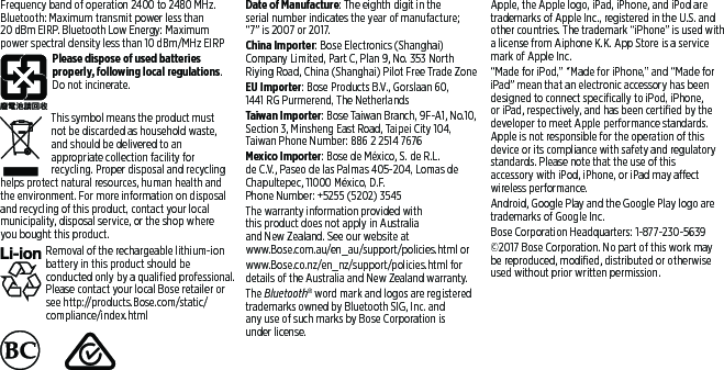 Frequency band of operation 2400 to 2480 MHz.  Bluetooth: Maximum transmit power less than 20dBm EIRP. Bluetooth Low Energy: Maximum power spectral density less than 10 dBm/MHz EIRPPlease dispose of used batteries properly, following local regulations. Do not incinerate.This symbol means the product must notbe discarded as household waste, andshould be delivered to an appropriate collection facility for recycling. Proper disposal and recycling helps protect natural resources, human health and the environ  ment. For more information on disposal and recycling of this product, contact your local muni  cipality, disposal service, or the shop where youbought this product.Removal of the rechargeable lithium-ion battery in this product should be con ducted only by a qualified  professional. Please contact your local Bose retailer or see http://products.Bose.com/static/compliance/index.html     Date of Manufacture: The eighth digit in the serial number indicates the year of manufacture; “7”is2007 or 2017.China Importer: Bose Electronics (Shanghai)  Company Limited, Part C, Plan 9, No. 353 North  Riying Road, China (Shanghai) Pilot Free Trade ZoneEU Importer: Bose Products B.V., Gorslaan 60, 1441RG Purmerend, The NetherlandsTaiwan Importer: Bose Taiwan Branch, 9F-A1, No.10, Section 3, Minsheng East Road, Taipei City 104, Taiwan Phone Number: 886 2 2514 7676Mexico Importer: Bose de México, S. de R.L. deC.V., Paseo de las Palmas 405-204, Lomas de  Chapultepec, 11000 México, D.F.  Phone Number: +5255 (5202) 3545The warranty information provided with  this product does not apply in Australia  and New Zealand. See our website at  www.Bose.com.au/en_au/support/policies.html or www.Bose.co.nz/en_nz/support/policies.html for details of the Australia and New Zealand warranty.The Bluetooth® word mark and logos are  registered trademarks owned by Bluetooth SIG, Inc. and  any use of such marks by Bose  Corporation is under license.Apple, the Apple logo, iPad, iPhone, and iPod are trademarks of Apple Inc., registered in the U.S. and other countries. The trademark “iPhone” is used with a license from Aiphone K.K. App Store is a service mark of Apple Inc. “Made for iPod,” “Made for iPhone,” and “Made for iPad” mean that an electronic accessory has been designed to connect specifically to iPod, iPhone, or iPad, respectively, and has been certified by the developer to meet Apple  performance standards. Apple is not responsible for the operation of this device or its compliance with safety and  regulatory standards. Please note that the use of this  accessory with iPod, iPhone, or iPad may affect wireless   performance.Android, Google Play and the Google Play logo are trademarks of Google Inc.Bose Corporation Headquarters: 1-877-230-5639©2017 Bose Corporation. No part of this work may be reproduced, modified, distributed or  otherwise used without prior written permission.