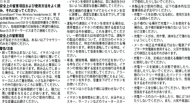 日本語安全上の留意項目および使用方法をよく読み、それに従ってください。SoundSport® Free Wireless headphonesに関する詳細情報や、アクセサリーにつきましては、global.Bose.com/SSFから取扱説明書をご参照ください。取扱説明書の印刷物をご希望の場合は、Boseカスタマーサービスまでご連絡ください。安全上の留意項目 必ず指定された付属品、あるいはアクセサリーのみをご使用ください。警告/注意•  誤って飲み込まないように、イヤホンは小さなお子様やペットが触れない場所に置いてください。イヤホンにはリチウムイオン充電池が内蔵されているため、飲み込むと事故につながるおそれがあります。飲み込んでしまった場合は、すぐに医師の診断を受けてください。イヤホンを使用していないときは、充電ケースに入れて蓋を閉め、小さなお子様やペットの手の届かないところに保管してください。•  大きな音量で長時間続けて聴くと、聴力に悪い影響を与えることがあります。特に長時間にわたるイヤホンのご使用の際は、大きな音量はお避けください。 – イヤホンを使用する場合は、耳に負担をかけないように適度な音量に調節してください。 – 再生機器の音量を下げてからイヤホンを耳に装着し、適度な音量になるまで少しずつ音量を上げてください。•  運転中の通話にイヤホンを使用する場合は、携帯電話とイヤホンの使用に関する国または地域の法令を確認し、これを遵守してください。一部の国または地域の法令では、運転中の製品の使用について、片耳だけのイヤホンの使用など、特定の制限事項が適用される場合があります。車両を運転している時は、イヤホンを使用して音楽を聴いたりしないでください。•  車道、建設現場、線路などの付近を歩いている時などにイヤホンを使用する場合は、イヤホンの使用に関する国または地域の法令を遵守し、安全に十分注意してください。アラームや警告音などの周囲の音が聞こえるように、イヤホンを外すか、音量を下げてイヤホンをお使いください。•  イヤホンは小さなお子様には使わせないでください。•  イヤホンを長時間水に浸したり、水泳や水上スキー、サーフィンなどのウォータースポーツで使用したりしないでください。•  本製品をご使用の際は、以下の基本的な注意事項を必ずお守りください。 – 充電ケースをお使いになる前に、使用方法をよくお読みください。 – お子様のいる場所で充電ケースを使用する場合は、お子様が直接手を触れないように十分ご注意ください。 – 充電ケースが水、雨や雪、液体などで濡れないようにしてください。 – メーカー純正品や推奨品ではない電源アダプターや充電器を使用すると、火災や怪我などの原因となるおそれがあります。 – 充電ケースを、定格出力を超える機器の充電に使用しないでください。 – 充電ケースを破損した状態で使用したり、改造したりしないでください。破損した状態のバッテリーや改造したバッテリーを使用すると、火災や破裂の原因となり、怪我をするおそれがあります。 – 充電ケースを分解しないでください。発火や怪我をするおそれがあります。 – 充電ケースのカバーを外したり、物にぶつけたりしないでください。また、火気や高温に