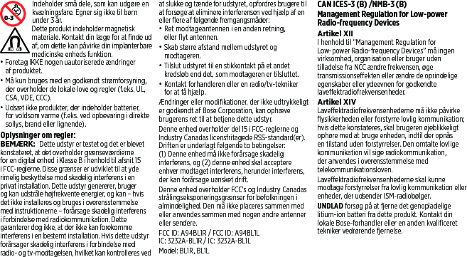 Indeholder små dele, som kan udgøre en kvælningsfare. Egner sig ikke til børn under 3 år. Dette produkt indeholder magnetisk materiale. Kontakt din læge for at finde ud af, om dette kan påvirke din implanterbare medicinske enheds funktion.• Foretag IKKE nogen uautoriserede ændringer af produktet.• Må kun bruges med en godkendt strømforsyning, der overholder de lokale love og regler (f.eks. UL, CSA, VDE, CCC).• Udsæt ikke produkter, der indeholder batterier, for voldsom varme (f.eks. ved opbevaring i direkte sollys, brand eller lignende).Oplysninger om regler:BEMÆRK: Dette udstyr er testet og det er blevet konstateret, at det overholder grænseværdierne for en digital enhed i Klasse B i henhold til afsnit 15 i FCC-reglerne. Disse grænser er udviklet til at yde rimelig beskyttelse mod skadelig interferens i en privat installation. Dette udstyr genererer, bruger og kan udstråle højfrekvente energier, og kan – hvis det ikke installeres og bruges i overensstemmelse med instruktionerne – forårsage skadelig interferens i forbindelse med radiokommunikation. Dette garanterer dog ikke, at der ikke kan forekomme interferens i en bestemt installation. Hvis dette udstyr forårsager skadelig interferens i forbindelse med radio- og tv-modtagelsen, hvilket kan kontrolleres ved at slukke og tænde for udstyret, opfordres brugere til at forsøge at eliminere interferensen ved hjælp af en eller flere af følgende fremgangsmåder:• Ret modtageantennen i en anden retning, ellerflyt antennen.• Skab større afstand mellem udstyret og modtageren.• Tilslut udstyret til en stikkontakt på et andet kredsløb end det, som modtageren er tilsluttet.• Kontakt forhandleren eller en radio/tv-tekniker for at få hjælp.Ændringer eller modifikationer, der ikke udtrykkeligt er godkendt af Bose Corporation, kan ophæve brugerens ret til at betjene dette udstyr.Denne enhed overholder del 15 i FCC-reglerne og Industry Canadas licensfritagede RSS-standard(er). Driften er underlagt følgende to betingelser: (1)Denne enhed må ikke forårsage skadelig interferens, og (2) denne enhed skal acceptere enhver modtaget interferens, herunder interferens, der kan forårsage uønsket drift.Denne enhed overholder FCC’s og Industry Canadas strålingseksponeringsgrænser for befolkningen i almindelighed. Den må ikke placeres sammen med eller anvendes sammen med nogen andre antenner eller sendere.FCC ID: A94BL1R / FCC ID: A94BL1LIC: 3232A-BL1R / IC: 3232A-BL1LModel: BL1R, BL1LCAN ICES-3 (B) /NMB-3 (B)Management Regulation for Low-power Radio-frequency DevicesArtikel XIII henhold til “Management Regulation for Low-power Radio-frequency Devices” måingen virksomhed, organisation eller bruger uden tilladelse fra NCC ændre frekvensen, øge transmissionseffekten eller ændre de oprindelige egenskaber eller ydeevnen for godkendte laveffektradiofrekvensenheder.Artikel XIVLaveffektradiofrekvensenhederne må ikke påvirke flysikkerheden eller forstyrre lovlig kommunikation; hvis dette konstateres, skal brugeren øjeblikkeligt ophøre med at bruge enheden, indtil der opnås en tilstand uden forstyrrelser. Den omtalte lovlige kommunikation vil sige radiokommunikation, der anvendes i overensstemmelse med telekommunikationsloven.Laveffektradiofrekvensenhederne skal kunne modtage forstyrrelser fra lovlig kommunikation eller enheder, der udsender ISM-radiobølger.UNDLAD forsøg på at fjerne det genopladelige litium-ion batteri fra dette produkt. Kontakt din lokale Bose-forhandler eller en anden kvalificeret tekniker vedrørende fjernelse.