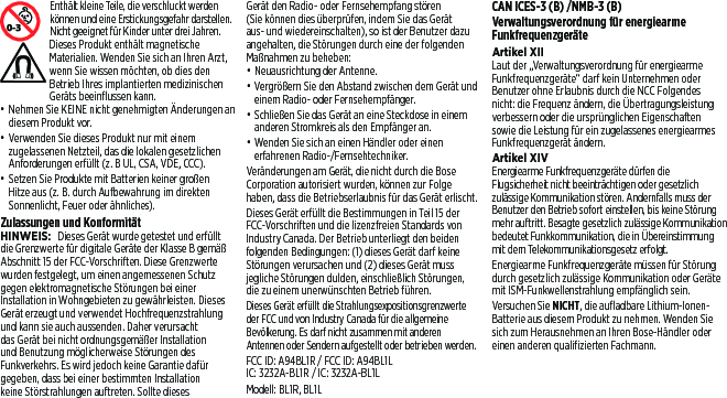  Enthält kleine Teile, die verschluckt werden können und eine Erstickungsgefahr darstellen. Nicht geeignet für Kinder unter drei Jahren. Dieses Produkt enthält magnetische Materialien. Wenden Sie sich an Ihren Arzt, wenn Sie wissen möchten, ob dies den Betrieb Ihres implantierten medizinischen Geräts beeinflussen kann.• Nehmen Sie KEINE nicht genehmigten Änderungen an diesem Produkt vor.• Verwenden Sie dieses Produkt nur mit einem zugelassenen Netzteil, das die lokalen gesetzlichen Anforderungen erfüllt (z. B UL, CSA, VDE, CCC).• Setzen Sie Produkte mit Batterien keiner großen Hitze aus (z. B. durch Aufbewahrung im direkten Sonnenlicht, Feuer oder ähnliches).Zulassungen und KonformitätHINWEIS: Dieses Gerät wurde getestet und erfüllt die Grenzwerte für digitale Geräte der Klasse B gemäß Abschnitt 15 der FCC-Vorschriften. Diese Grenzwerte wurden festgelegt, um einen angemessenen Schutz gegen elektromagnetische Störungen bei einer Installation in Wohngebieten zu gewährleisten. Dieses Gerät erzeugt und verwendet Hochfrequenzstrahlung und kann sie auch aussenden. Daher verursacht das Gerät bei nicht ordnungsgemäßer Installation und Benutzung möglicherweise Störungen des Funkverkehrs. Es wird jedoch keine Garantie dafür gegeben, dass bei einer bestimmten Installation keine Störstrahlungen auftreten. Sollte dieses Gerät den Radio- oder Fernsehempfang stören (Sie können dies überprüfen, indem Sie das Gerät aus- und wiedereinschalten), soist der Benutzer dazu angehalten, die Störungen durch eine der folgenden Maßnahmen zu beheben:• Neuausrichtung der Antenne.• Vergrößern Sie den Abstand zwischen dem Gerät und einem Radio- oder Fernsehempfänger.• Schließen Sie das Gerät an eine Steckdose in einem anderen Stromkreis als den Empfänger an.• Wenden Sie sich an einen Händler oder einen erfahrenen Radio-/Fernsehtechniker.Veränderungen am Gerät, die nicht durch die Bose Corporation autorisiert wurden, können zur Folge haben, dass die Betriebserlaubnis für das Gerät erlischt.Dieses Gerät erfüllt die Bestimmungen in Teil 15 der FCC-Vorschriften und die lizenzfreien Standards von Industry Canada. Der Betrieb unterliegt den beiden folgenden Bedingungen: (1) dieses Gerät darf keine Störungen verursachen und (2) dieses Gerät muss jegliche Störungen dulden, einschließlich Störungen, diezu einem unerwünschten Betrieb führen.Dieses Gerät erfüllt die Strahlungsexpositionsgrenzwerte der FCC und von Industry Canada für die allgemeine Bevölkerung. Esdarf nicht zusammen mit anderen Antennen oder Sendern aufgestellt oder betrieben werden.FCC ID: A94BL1R / FCC ID: A94BL1LIC: 3232A-BL1R / IC: 3232A-BL1LModell: BL1R, BL1LCAN ICES-3 (B) /NMB-3 (B)Verwaltungsverordnung für energiearme FunkfrequenzgeräteArtikel XIILaut der „Verwaltungsverordnung für energiearme Funkfrequenzgeräte“ darf kein Unternehmen oder Benutzer ohne Erlaubnis durch die NCC Folgendes nicht: die Frequenz ändern, die Übertragungsleistung verbessern oder die ursprünglichen Eigenschaften sowie die Leistung für ein zugelassenes energiearmes Funkfrequenzgerät ändern.Artikel XIVEnergiearme Funkfrequenzgeräte dürfen die Flugsicherheit nicht beeinträchtigen oder gesetzlich zulässige Kommunikation stören. Andernfalls muss der Benutzer den Betrieb sofort einstellen, bis keine Störung mehr auftritt. Besagte gesetzlich zulässige Kommunikation bedeutet Funkkommunikation, die in Übereinstimmung mit dem Telekommunikationsgesetz erfolgt.Energiearme Funkfrequenzgeräte müssen für Störung durch gesetzlich zulässige Kommunikation oder Geräte mit ISM-Funkwellenstrahlung empfänglich sein.Versuchen Sie NICHT, die aufladbare Lithium-Ionen-Batterie aus diesem Produkt zu nehmen. Wenden Sie sich zum Herausnehmen an Ihren Bose-Händler oder einen anderen qualifizierten Fachmann.