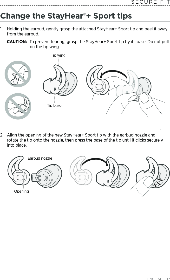  ENGLISH - 17SECURE FITChange the StayHear+ Sport tips1.   Holding the earbud, gently grasp the attached  StayHear+ Sport tip and peel it away from the earbud. CAUTION: To prevent tearing, grasp the StayHear+ Sport tip by its base. Do not pull on the tip wing.Tip wingTip base2.  Align the opening of the new StayHear+ Sport tip with the earbud nozzle and  rotate the tip onto the nozzle, then press the base of the tip until it clicks securely into place.Earbud nozzleOpening