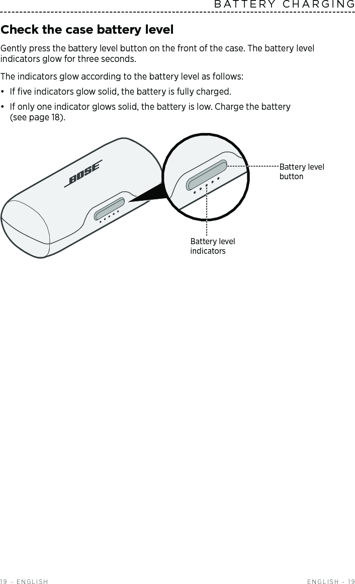  ENGLISH - 19BATTERY CHARGING19 - ENGLISHCheck the case battery levelGently press the battery level button on the front of the case. The battery level  indicators glow for three seconds. The indicators glow according to the battery level as follows: •  If ﬁve indicators glow solid, the battery is fully charged. •  If only one indicator glows solid, the battery is low. Charge the battery  (see page 18).Battery level  indicatorsBattery level  button
