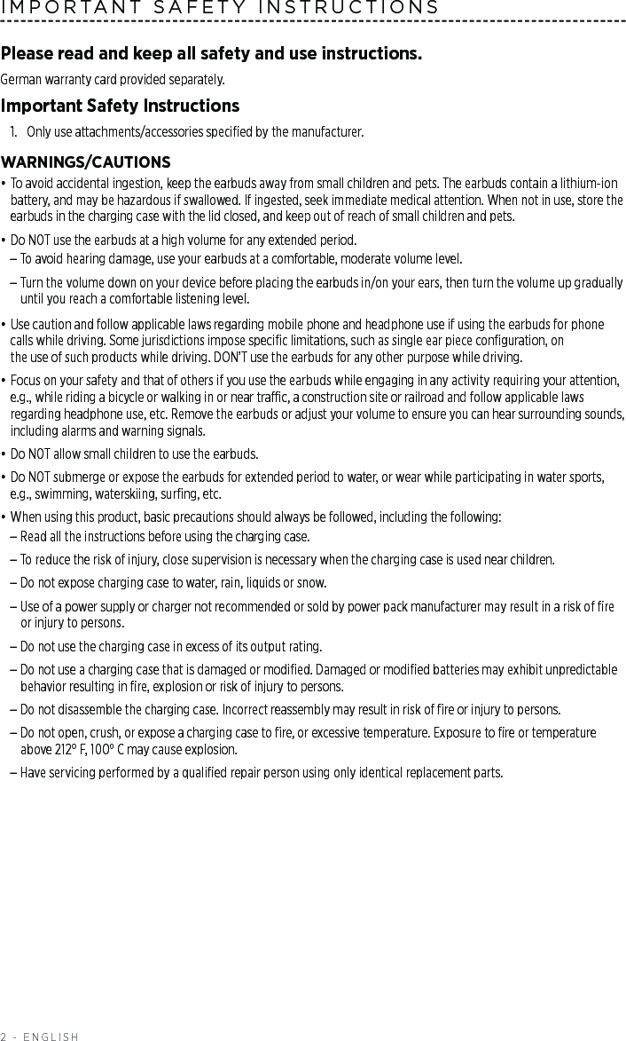 2 - ENGLISHIMPORTANT SAFETY INSTRUCTIONSPlease read and keep all safety and use instructions.German warranty card provided separately.Important Safety Instructions1.  Only use attachments/accessories speciﬁed by the manufacturer.WARNINGS/CAUTIONS• To avoid accidental ingestion, keep the earbuds away from small children and pets. The earbuds contain a lithium-ion battery, and may be hazardous if swallowed. If ingested, seek immediate medical attention. When not in use, store the earbuds in the charging case with the lid closed, and keep out of reach of small children and pets. • Do NOT use the earbuds at a high volume for any extended period. –To avoid hearing damage, use your earbuds at a comfortable, moderate volume level. –Turn the volume down on your device before placing the earbuds in/on your ears, then turn the volume up gradually until you reach a comfortable listening level.• Use caution and follow applicable laws regarding mobile phone and headphone use if using the earbuds for phone calls while driving. Some jurisdictions impose speciﬁc limitations, such as single ear piece conﬁguration, on  the use of such products while driving. DON’T use the earbuds for any other purpose while driving.• Focus on your safety and that of others if you use the earbuds while engaging in any activity requiring your  attention, e.g., while riding a bicycle or walking in or near trac, a construction site or railroad and follow applicable laws regarding headphone use, etc. Remove the earbuds or adjust your volume to ensure you can hear surrounding sounds, including alarms and warning signals.• Do NOT allow small children to use the earbuds.• Do NOT submerge or expose the earbuds for extended period to water, or wear while participating in water sports, e.g., swimming, waterskiing, surﬁng, etc.• When using this product, basic precautions should always be followed, including the following:  –Read all the instructions before using the charging case.  –To reduce the risk of injury, close supervision is necessary when the charging case is used near children.  –Do not expose charging case to water, rain, liquids or snow.  – Use of a power supply or charger not recommended or sold by power pack manufacturer may result in a risk of ﬁre or injury to persons.  –Do not use the charging case in excess of its output rating.  – Do not use a charging case that is damaged or modiﬁed. Damaged or modiﬁed batteries may exhibit unpredictable behavior resulting in ﬁre, explosion or risk of injury to persons. –Do not disassemble the charging case. Incorrect reassembly may result in risk of ﬁre or injury to persons.  – Do not open, crush, or expose a charging case to ﬁre, or excessive temperature. Exposure to ﬁre or temperature above 212° F, 100° C may cause explosion.  –Have servicing performed by a qualiﬁed repair person using only identical replacement parts. 
