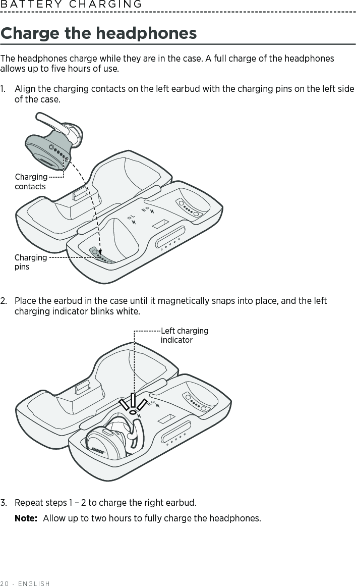 20 - ENGLISHBATTERY CHARGINGCharge the headphonesThe headphones charge while they are in the case. A full charge of the headphones allows up to ﬁve hours of use.1.  Align the charging contacts on the left earbud with the charging pins on the left side of the case. Charging pinsCharging contacts2.  Place the earbud in the case until it magnetically snaps into place, and the left charging indicator blinks white. Left charging indicator3.  Repeat steps 1 – 2 to charge the right earbud. Note:  Allow up to two hours to fully charge the headphones.