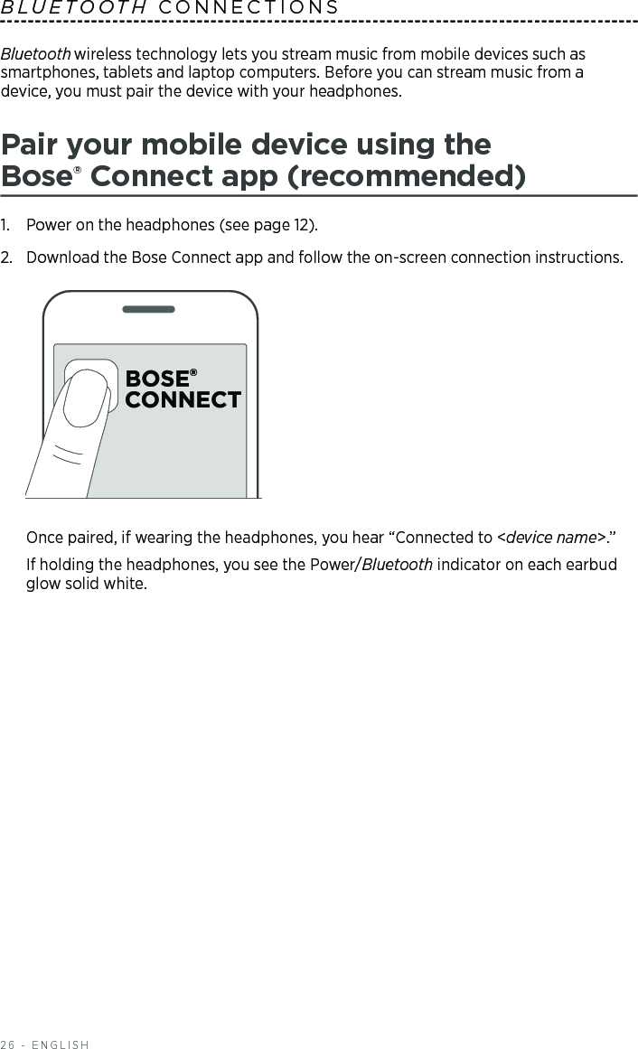 26 - ENGLISHBluetooth wireless technology lets you stream music from mobile devices such as  smartphones, tablets and laptop computers. Before you can stream music from a  device, you must pair the device with your headphones.Pair your mobile device using the  Bose® Connect app (recommended)1.  Power on the headphones (see page 12).2.  Download the Bose Connect app and follow the on-screen connection instructions. Once paired, if wearing the headphones, you hear “Connected to &lt;device name&gt;.” If holding the headphones, you see the Power/Bluetooth  indicator on each earbud glow solid white.BLUETOOTH CONNECTIONS 
